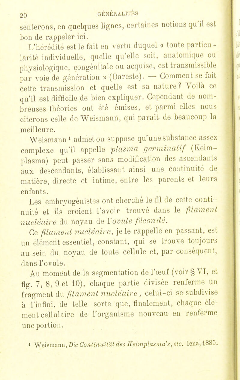 senterons, eu quelques lignes, certaines notions qu'il est bon de rappeler ici. L'hérédité est le fait en vertu duquel « toute particu - larité individuelle, quelle qu'elle soit, anatoinique ou physiologique, congénitale ou acquise, est transraissible par voie de génération » (Dareste). — Comment se fait cette transmission et quelle est sa nature? Voilà ce qu'il est difficile de bien expliquer. Cependant de nom- breuses théories ont été émises, et parmi elles nous citerons celle de Weismann, qui parait de beaucoup la meilleure. Weismann1 admet ou suppose qu'une substance assez complexe qu'il appelle plasma germinatif (Keim- plasma) peut passer sans modification des ascendants aux descendants, établissant ainsi une continuité de matière, directe et intime, entre les parents et leurs enfants. Les embryogénistes ont cherché le fil de cette conti - nuité et ils croient l'avoir trouvé dans le filament nucléaire du noyau de Y ovule fécondé. Ce filament nucléaire, je le rappelle en passant, est un élément essentiel, constant, qui se trouve toujours au sein du noyau de toute cellule et, par conséquent, dans l'ovule. Au moment de la segmentation de l'œuf (voir § A I. et fig. 7, 8, 9 et 10), chaque partie divisée renferme un fragment du filament nucléaire, celui-ci se subdivise h l'infini, de telle sorte que, finalement, chaque élé- ment cellulaire de l'organisme nouveau en renferme une portion. i Weismann, Die Conlinuitàt des Keimplasmas, etc. Iena, i8So.