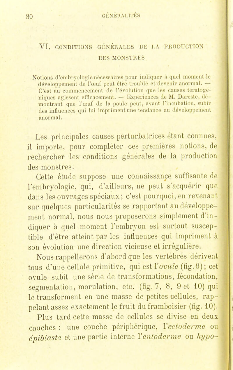 VI. CONDITIONS GÉNÉRALES DE LA PRODUCTION DES MONSTRES Notions d'embryologie nécessaires pour indiquer ;'i quel moment le développement de l'œuf peut être troublé et devenir anormal. — C'est au commencement de l'évolution que les causes tératogé- niques agissent efficacement. — Expériences de M. Dareste, dé- montrant que l'œuf de la poule peut, avant l'incubation, subir des influences qui lui impriment une tendance au développement anormal. Les principales causes perturbatrices étant connues, il importe, pour compléter ces premières notions, de rechercher les conditions générales de la production des monstres. Cette étude suppose une connaissance suffisante de l'embryologie, qui, d'ailleurs, ne peut s'acquérir que dans les ouvrages spéciaux; c'est pourquoi, en revenant sur quelques particularités se rapportant au développe- ment normal, nous nous proposerons simplement d'in- diquer à quel moment l'embryon est surtout suscep- tible d'être atteint par les influences qui impriment à son évolution une direction vicieuse et irrégulière. Nous rappellerons d'abord que les vertébrés dérivent tous d'une cellule primitive, qui est l'ovule (fig.6); cet ovule subit une série de transformations, fécondation, segmentation, morulation, etc. (fig. 7, S, 9 et 10) qui le transforment en une masse de petites cellules, rap- pelant assez exactement le fruit du framboisier (fig. 10). Plus tard cette masse de cellules se divise en deux couches : une couche périphérique, Yecioderme ou épiblaste et une partie interne Yenloderme ou hypo-