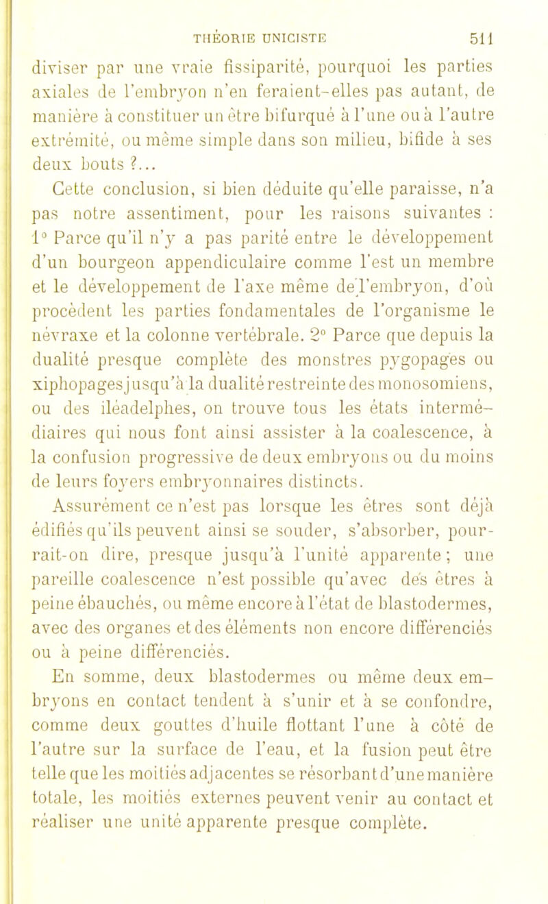 diviser par une vraie fissiparité, pourquoi les parties axiales Je l'embryon n'en feraient-elles pas autant, de manière à constituer un être bifurqué à l'une ou à l'autre extrémité, ou même simple dans son milieu, bifide à ses deux bouts ?... Cette conclusion, si bien déduite qu'elle paraisse, n'a pas notre assentiment, pour les raisons suivantes : 1° Parce qu'il n'y a pas parité entre le développement d'un bourgeon appendiculaire comme l'est un membre et le développement de l'axe même del'embryon, d'où procèdent les parties fondamentales de l'organisme le névraxe et la colonne vertébrale. 2° Parce que depuis la dualité presque complète des monstres pygopages ou xiphopagesjusqu'à la dualité restreinte des monosomiens, ou des iléadelpbes, on trouve tous les états intermé- diaires qui nous font ainsi assister à la coalescence, à la confusion progressive de deux embryons ou du moins de leurs foyers embryonnaires distincts. Assurément ce n'est pas lorsque les êtres sont déjà édifiés qu'ils peuvent ainsi se souder, s'absorber, pour- rait-on dire, presque jusqu'à l'unité apparente ; une pareille coalescence n'est possible qu'avec dés êtres à peine ébauchés, ou même encore à l'état de blastodermes, avec des organes et des éléments non encore différenciés ou à peine différenciés. En somme, deux blastodermes ou même deux em- bryons en contact tendent à s'unir et à se confondre, comme deux gouttes d'huile flottant l'une à côté de l'autre sur la surface de l'eau, et la fusion peut être telle que les moitiés adjacentes se résorbant d'une manière totale, les moitiés externes peuvent venir au contact et réaliser une unité apparente presque complète.