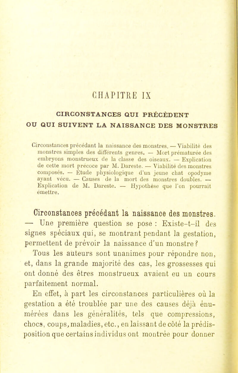 CHAPITRE IX CIRCONSTANCES QUI PRÉCÈDENT OU QUI SUIVENT LA NAISSANCE DES MONSTRES Circonstances précédant la naissance des monstres. —Viabilité des monstres simples des différents genres. — Mort prématurée des embryons monstrueux de la classe des oiseaux. — Explication de cette mort précoce par M. Dareste. — Viabilité des monstres composés. — Etude physiologique d'un jeune chat opodyme ayant vécu. — Causes de la mort des monstres doubles. — Explication de M. Dareste. — Hypothèse que l'on pourrait émettre. Circonstances précédant la naissance des monstres. — Une première question se pose : Existe-t-il des signes spéciaux qui, se montrant pendant la gestation, permettent de prévoir la naissance d'un monstre ? Tous les auteurs sont unanimes pour répondre non, et, dans la grande majorité des cas, les grossesses qui ont donné des êtres monstrueux avaient eu un cours parfaitement normal. En effet, à part les circonstances particulières où la gestation a été troublée par une des causes déjà énu- mérées dans les généralités, tels que compressions, chocs, coups, maladies, etc., en laissant de côté la prédis- position que certains individus ont montrée pour donner