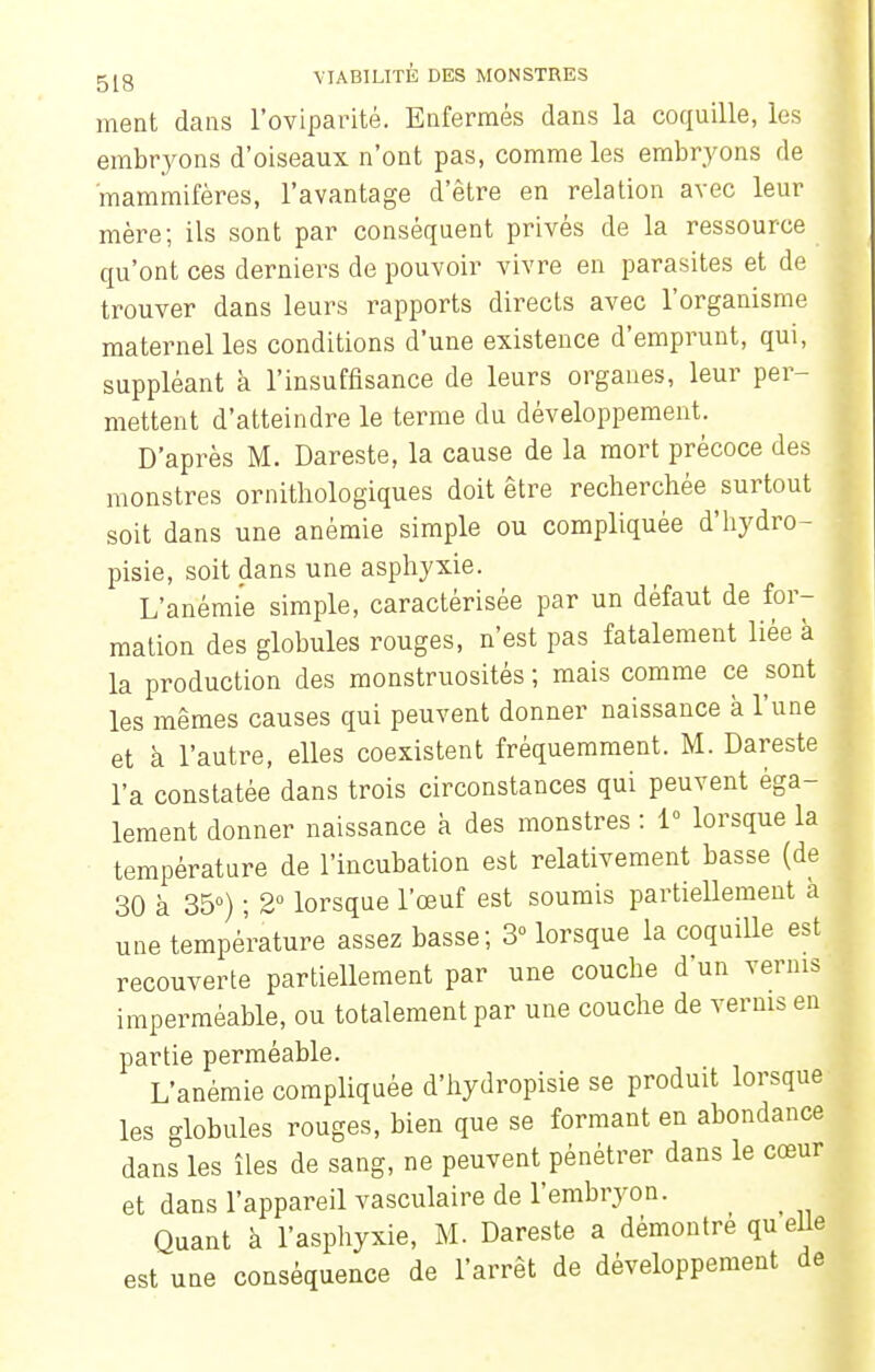 ment dans l'oviparité. Enfermés dans la coquille, les embryons d'oiseaux n'ont pas, comme les embryons de mammifères, l'avantage d'être en relation avec leur mère; ils sont par conséquent privés de la ressource qu'ont ces derniers de pouvoir vivre en parasites et de trouver dans leurs rapports directs avec l'organisme maternel les conditions d'une existence d'emprunt, qui, suppléant à l'insuffisance de leurs organes, leur per- mettent d'atteindre le terme du développement. D'après M. Dareste, la cause de la mort précoce des monstres ornithologiques doit être recherchée surtout soit dans une anémie simple ou compliquée d'hydro- pisie, soit dans une asphyxie. L'anémie simple, caractérisée par un défaut de for- mation des globules rouges, n'est pas fatalement liée à la production des monstruosités ; mais comme ce sont les mêmes causes qui peuvent donner naissance à l'une et à l'autre, elles coexistent fréquemment. M. Dareste l'a constatée dans trois circonstances qui peuvent éga- lement donner naissance a des monstres : 1° lorsque la température de l'incubation est relativement basse (de 30 à 35°) ; 2° lorsque l'œuf est soumis partiellement à une température assez basse; 3 lorsque la coquille est recouverte partiellement par une couche d'un vernis imperméable, ou totalement par une couche de vernis en partie perméable. L'anémie compliquée d'hydropisie se produit lorsque les globules rouges, bien que se formant en abondance dans les îles de sang, ne peuvent pénétrer dans le cœur et dans l'appareil vasculaire de l'embryon. Quant à l'asphyxie, M. Dareste a démontré qu elle est une conséquence de l'arrêt de développement de