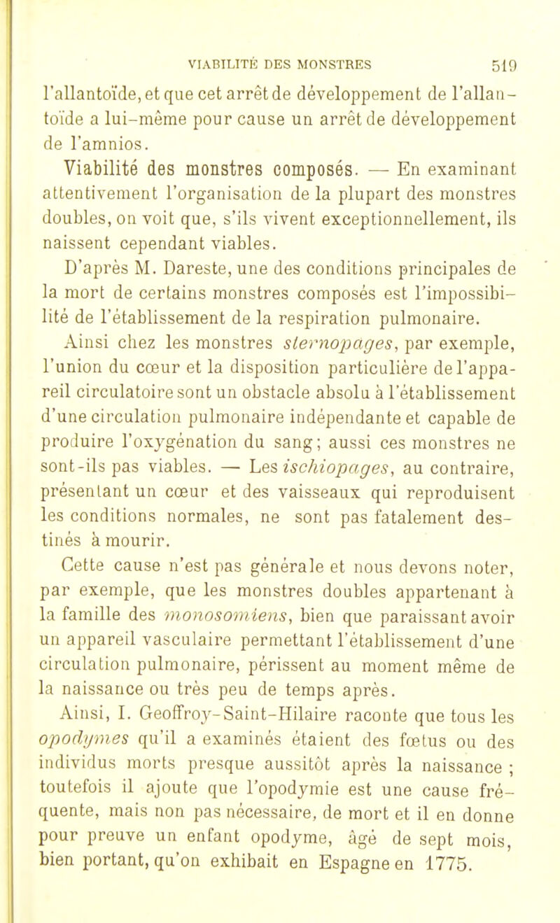 rallantoïde,etquecetarrêtde développement de l'allan- toïde a lui-même pour cause un arrêt de développement de l'amnios. Viabilité des monstres composés. — En examinant attentivement l'organisation de la plupart des monstres doubles, on voit que, s'ils vivent exceptionnellement, ils naissent cependant viables. D'après M. Dareste, une des conditions principales de la mort de certains monstres composés est l'impossibi- lité de l'établissement de la respiration pulmonaire. Ainsi chez les monstres sternopàges, par exemple, l'union du cœur et la disposition particulière de l'appa- reil circulatoire sont un obstacle absolu à l'établissement d'une circulation pulmonaire indépendante et capable de produire l'oxygénation du sang; aussi ces monstres ne sont-ils pas viables. — Les ischiopages, au contraire, présentant un cœur et des vaisseaux qui reproduisent les conditions normales, ne sont pas fatalement des- tinés à mourir. Cette cause n'est pas générale et nous devons noter, par exemple, que les monstres doubles appartenant à la famille des monosomîens, bien que paraissant avoir un appareil vasculaire permettant l'établissement d'une circulation pulmonaire, périssent au moment même de la naissance ou très peu de temps après. Ainsi, I. Geoffroy-Saint-Hilaire raconte que tous les opodgm.es qu'il a examinés étaient des fœtus ou des individus morts presque aussitôt après la naissance ; toutefois il ajoute que l'opodymie est une cause fré- quente, mais non pas nécessaire, de mort et il en donne pour preuve un enfant opodyme, âgé de sept mois, bien portant, qu'on exhibait en Espagne en 1775.
