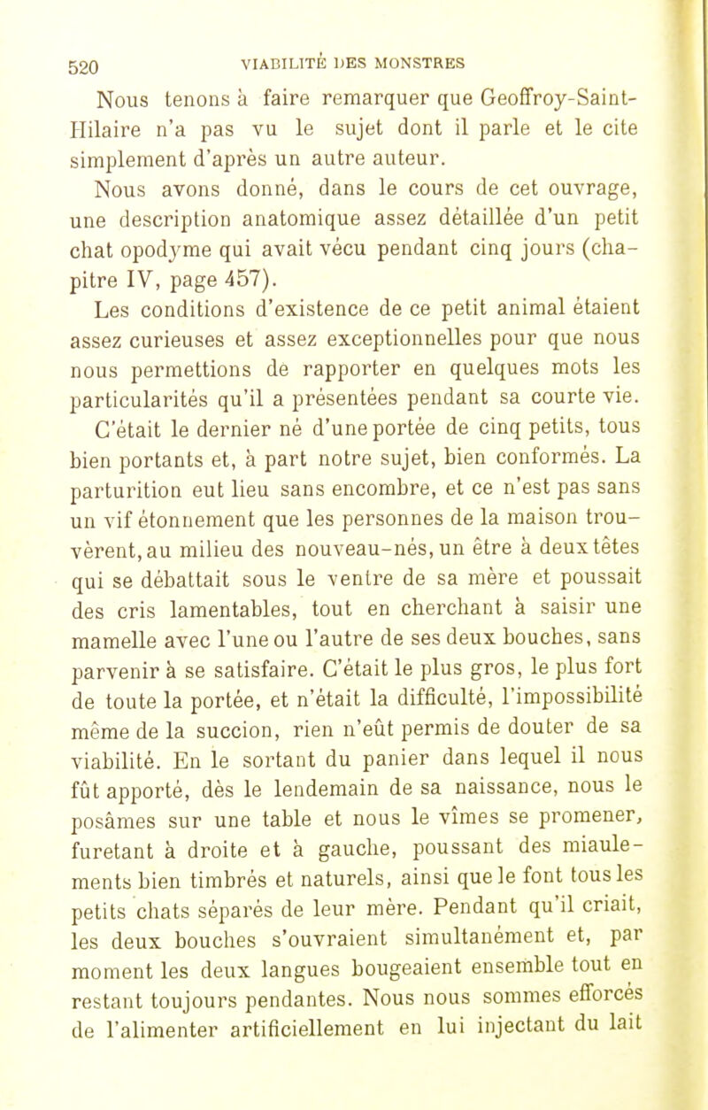 Nous tenons à faire remarquer que Geoffroy-Saint- Hilaire n'a pas vu le sujet dont il parle et le cite simplement d'après un autre auteur. Nous avons donné, dans le cours de cet ouvrage, une description anatomique assez détaillée d'un petit chat opodyme qui avait vécu pendant cinq jours (cha- pitre IV, page 457). Les conditions d'existence de ce petit animal étaient assez curieuses et assez exceptionnelles pour que nous nous permettions de rapporter en quelques mots les particularités qu'il a présentées pendant sa courte vie. C'était le dernier né d'une portée de cinq petits, tous bien portants et, à part notre sujet, bien conformés. La parturition eut lieu sans encombre, et ce n'est pas sans un vif étonnement que les personnes de la maison trou- vèrent, au milieu des nouveau-nés, un être à deux têtes qui se débattait sous le ventre de sa mère et poussait des cris lamentables, tout en cherchant à saisir une mamelle avec l'une ou l'autre de ses deux bouches, sans parvenir à se satisfaire. C'était le plus gros, le plus fort de toute la portée, et n'était la difficulté, l'impossibilité même de la succion, rien n'eût permis de douter de sa viabilité. En le sortant du panier dans lequel il nous fût apporté, dès le lendemain de sa naissance, nous le posâmes sur une table et nous le vîmes se promener, furetant à droite et à gauche, poussant des miaule- ments bien timbrés et naturels, ainsi que le font tous les petits chats séparés de leur mère. Pendant qu'il criait, les deux bouches s'ouvraient simultanément et, par moment les deux langues bougeaient ensemble tout en restant toujours pendantes. Nous nous sommes efforcés de l'alimenter artificiellement en lui injectant du lait