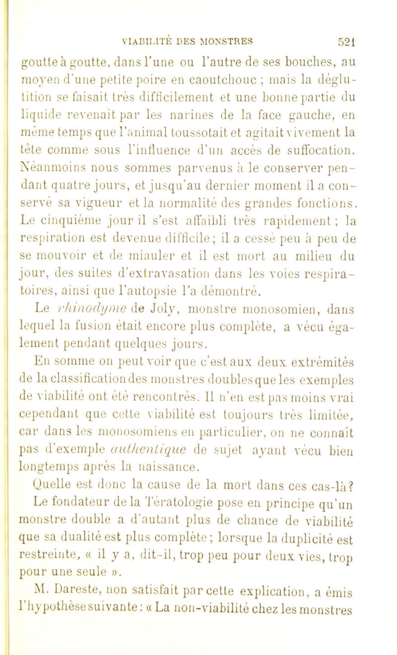 goutte à goutte, dans l'une ou l'autre de ses bouches, au moyen d'une petite poire en caoutchouc ; mais la déglu- tition se taisait très difficilement et une bonne partie du liquide revenait par les narines de la face gauche, en même temps que l'animal toussotait et agitait vivement la tète comme sous l'influence d'un accès de suffocation. Néanmoins nous sommes parvenus a le conserver pen- dant quatre jours, et jusqu'au dernier moment il a con- servé sa vigueur et la normalité des grandes fonctions. Le cinquième jour il s'est affaibli très rapidement ; la respiration est devenue difficile; il a cesse peu à peu de se mouvoir et de miauler et il est mort au milieu du jour, des suites d'extravasation dans les voies respira- toires, ainsi que l'autopsie l'a démontré. Le rhinodyme de Joly, monstre monosomien, dans lequel la fusion était encore plus complète, a vécu éga- lement pendant quelques jours. En somme on peut voir que c'est aux deux extrémités de la classification des monstres doubles que les exemples de viabilité ont été rencontrés. Il n'en est pas moins vrai cependant que cette viabilité est toujours très limitée, car dans les monosomiens en particulier, on ne connaît pas d'exemple authentique de sujet ayant vécu bien longtemps après la naissance. Quelle est donc la cause de la mort dans ces cas-là? Le fondateur delà Tératologie pose en principe qu'un monstre double a d'autant plus de chance de viabilité que sa dualité est plus complète ; lorsque la duplicité est restreinte, « il y a, dit-il, trop peu pour deux vies, trop pour une seule ». M. Dareste, non satisfait par cette explication, a émis l'hypothèse suivante : « La non-viabilité chez les monstres