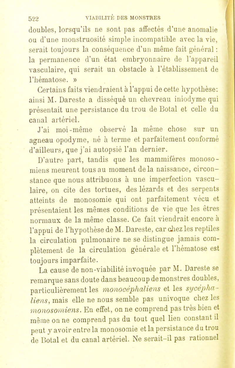 doubles, lorsqu'ils ne sont pas affectés d'une anomalie ou d'une monstruosité simple incompatible avec la vie, serait toujours la conséquence d'un même fait général : la permanence d'un état embryonnaire de l'appareil vasculaire, qui serait un obstacle à l'établissement de l'hématose. » Certains faits viendraient à l'appui de cette hypothèse: ainsi M. Dareste a disséqué un chevreau iniodyme qui présentait une persistance du trou de Botal et celle du canal artériel. J'ai moi-même observé la même chose sur un agneau opodyme, né à terme et parfaitement conformé d'ailleurs, que j'ai autopsié l'an dernier. D'autre part, tandis que les mammifères monoso- miens meurent tous au moment delà naissance, circon- stance que nous attribuons à une imperfection vascu- laire, on cite des tortues, des lézards et des serpents atteints de monosomie qui ont parfaitement vécu et présentaient les mêmes conditions de vie que les êtres normaux de la même classe. Ce fait viendrait encore à l'appui de l'hypothèse de M. Dareste, car chez les reptiles la circulation pulmonaire ne se distingue jamais com- plètement de la circulation générale et l'hématose est toujours imparfaite. La cause de non-viabilité invoquée par M. Dareste se remarque sans doute dans beaucoup de monstres doubles, particulièrement les monocêphaliens et les sycèpha- liens, mais elle ne nous semble pas univoque chez les monosomiens. En effet, on ne comprend pas très bien et même on ne comprend pas du tout quel lien constant il peut y avoir entre la monosomie et la persistance du trou de Botal et du canal artériel. Ne serait-il pas rationnel