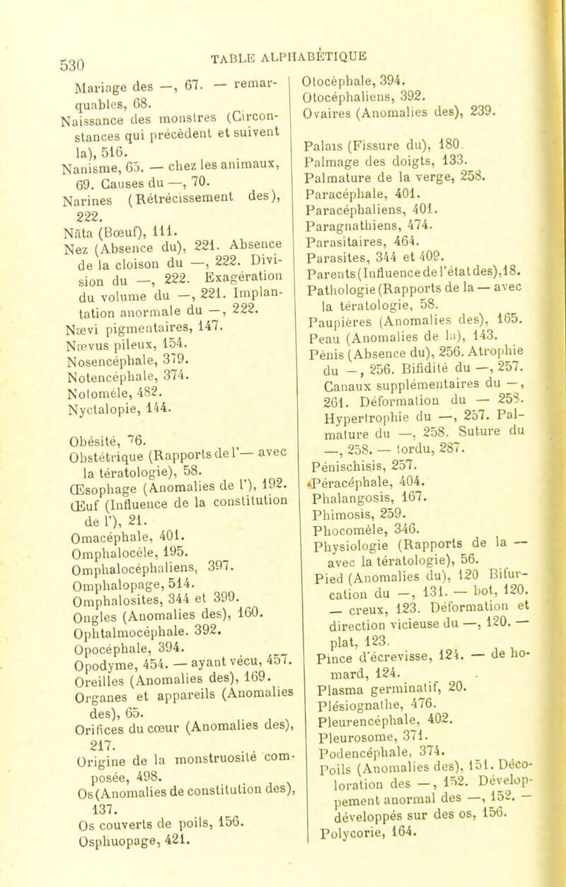 530 Mariage des -, 67. - remar- quables, 68. Naissance des monstres (Circon- stances qui précèdent et suivent la), 516. Nanisme, 65. — chez les animaux, 69. Causes du —, 70. Narines (Rétrécissement des), 222. Nàla (Bœuf), 111. Nez (Absence du), 221. Absence de la cloison du —, 222. Divi- sion du -, 222. Exagération du volume du -, 221. Implan- tation anormale du —, 222. Ntevi pigmentaires, 147. Nrevus pileux, 154. Nosencéphale, 379. Notencéphale, 374. Nolomèle, 482. Nyctalopie, 144. Obésité, 76. Obstétrique (Rapports de 1'— avec la tératologie), 58. Œsophage (Anomalies de l'), 192. OSuf (Influence de la constitution de L), 21. Omacéphale, 401. Omphalocèle, 195. Ompbalocépbaliens, 397. Ompbalopage, 514. Omphalosites, 344 et 399. Ongles (Anomalies des), 160. Ophtalmocéphale. 392. Opocéphale, 394. Opodyme, 454. — ayant vécu, 45/. Oreilles (Anomalies des), 169. Organes et appareils (Anomalies des), 65. Orifices du cœur (Anomalies des), 217. Origine de la monstruosité com- posée, 498. Os(Anomalies de constitution des), 137. Os couverts de poils, 156. Osphuopage, 421. Otocéphale, 394. Otocéphaliens, 392. Ovaires (Anomalies des), 239. Palais (Fissure du), 180. Palmage des doigts, 133. Palmature de la verge, 258. Paracépnale, 401. Paracéphaliens, 401. Paragnathiens, 474. Parasitaires, 464. Parasites, 344 et 409. Parents(Influencede l'état des),18. Pathologie (Rapports de la — avec la tératologie, 58. Paupières (Anomalies des), 165. Peau (Anomalies de la), 143. Pénis (Absence du), 256. Atrophie du -, 256. Bifidité du —, 257. Canaux supplémentaires du — , 261. Déformation du — 258. Hypertrophie du —, 257. Pal- mature du —. 258. Suture du —, 258. — tordu, 287. Pénischisis, 257. ♦Péracéphale, 404. Phalangosis, 167. Phimosis, 259. Phocomèle, 346. Physiologie (Rapports de la — avec la tératologie), 56. Pied (Anomalies du), 120 Bifur- cation du -, 131. - bot, 120. _ creux, 123. Déformation et direction vicieuse du —, 120. — plat, 123. Pince décrevisse, 124. — de ho- mard, 124. Plasma germinalif, 20. Plésiognalhe, 476. Pleurencéphale, 402. Pleurosome, 371. Podencéphale, 374. Poils (Anomalies des), 151. Déco- loration des -, 152. Dévelop- pement anormal des —, 152. — développés sur des os, 156. Polycorie, 164.