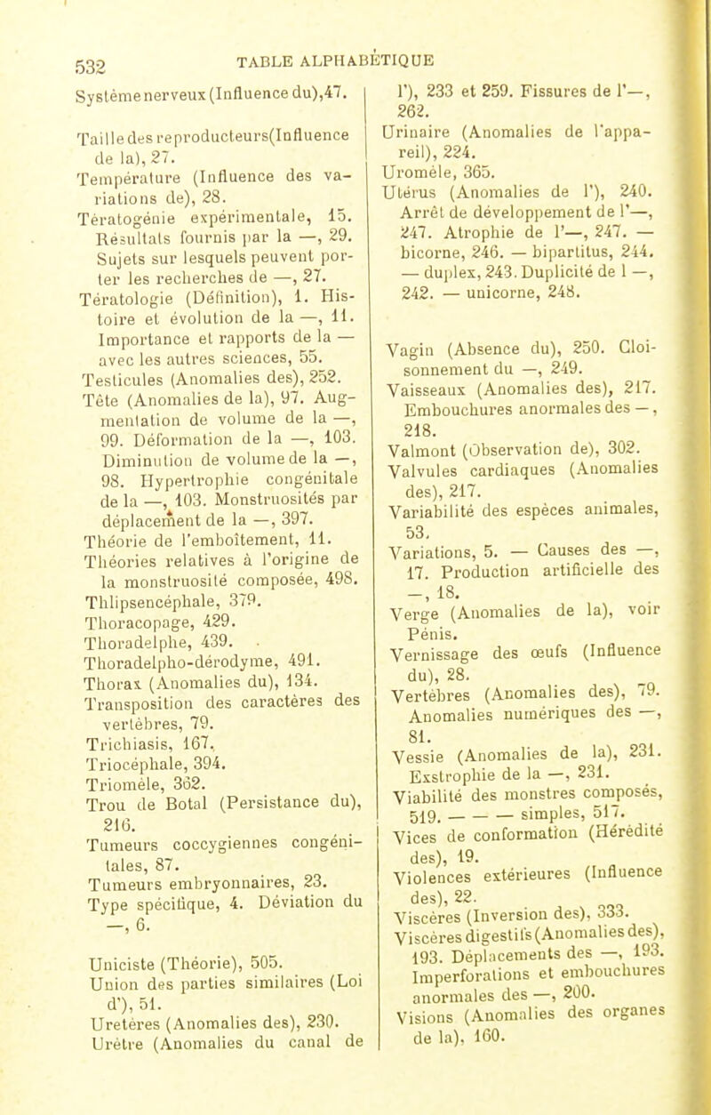 532 Système nerveux (Influence du),47. Taille des reproducteurs(Influence de la), 27. Température (Influence des va- riations de), 28. Tératogénie expérimentale, 15. Résultats fournis par la —, 29. Sujets sur lesquels peuvent por- ter les recherches de —, 27. Tératologie (Définition), 1. His- toire et évolution de la—, 11. Importance et rapports de la — avec les autres sciences, 55. Testicules (Anomalies des), 252. Tète (Anomalies de la), 97. Aug- mentation de volume de la —, 99. Déformation de la —, 103. Diminution de volume de la —, 98. Hypertrophie congénitale de ia _; 103. Monstruosités par déplacement de la —, 397. Théorie de l'emboîtement, 11. Théories relatives à l'origine de la monstruosité composée, 498. Thlipsencéphale, 379. Thoracopage, 429. Thoradelphe, 439. • Thoradelpho-dérodyme, 491. Thorax (Anomalies du), 134. Transposition des caractères des vertèbres, 79. Trichiasis, 167. Triocéphale, 394. Triomèle, 3o2. Trou de Botal (Persistance du), 216. Tumeurs coccygiennes congéni- tales, 87. Tumeurs embryonnaires, 23. Type spécifique, 4. Déviation du -, 6. Uniciste (Théorie), 505. Union des parties similaires (Loi d'), 51. Uretères (Anomalies des), 230. Urètre (Anomalies du canal de 1'), 233 et 259. Fissures de 1'—, 262. Urinaire (Anomalies de l'appa- reil), 224. Uroméle, 365. Utérus (Anomalies de 1'), 240. Arrêt de développement de 1'—, 247. Atrophie de 1'—, 247. — bicorne, 246. — bipartilus, 244. — duplex, 243. Duplicité de 1 —, 242. — unicorne, 248. Vagin (Absence du), 250. Cloi- sonnement du —, 249. Vaisseaux (Anomalies des), 217. Embouchures anormales des —, 218. Valmont (Observation de), 302. Valvules cardiaques (Anomalies des), 217. Variabilité des espèces animales, 53. Variations, 5. — Causes des —, 17. Production artificielle des -, 18. Verge (Anomalies de la), voir Pénis. Vernissage des œufs (Influence du), 28. Vertèbres (Anomalies des), 79. Anomalies numériques des —, 81. Vessie (Anomalies de la), 231. Exslrophie de la —, 231. Viabilité des monstres composés, 519, simples, 517. Vices de conformation (Hérédité des), 19. Violences extérieures (Influence des), 22. Viscères (Inversion des), 333. Viscères digestifs (Anomalies des), 193. Déplacements des —, 193. Imperforations et embouchures anormales des —, 200. Visions (Anomalies des organes de la), 160.