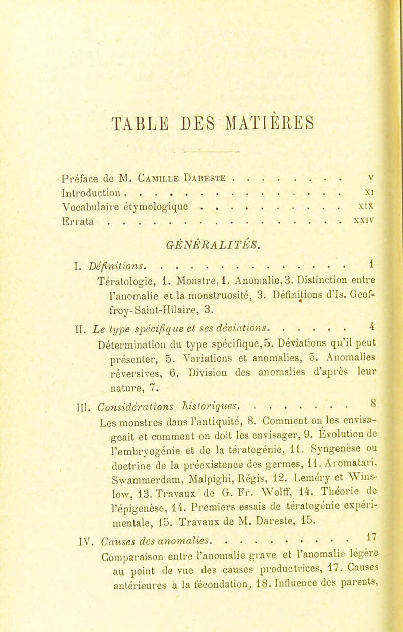 TABLE DES MATIÈRES Préface de M. Camille Dareste v Introduction xi Vocabulaire étymologique xix Errata xxrv GÉNÉRALITÉS. I. Définitions 1 Tératologie, i. Monstre, 1. Anomalie, 3. Distinction entre l'anomalie et la monstruosité, 3. Définitions d'Is. Geof- froy-Saint-Hilaire, 3. II. Le type spécifique et ses déviations 4 Détermination du type spécifique, 5. Déviations qu'il peut présenter, 5. Variations et anomalies, 5. Anomalies réversives, 6. Division des anomalies d'après leur nature, 7. III. Considérations historiques Les monstres dans l'antiquité, 8. Comment on les envisa- geait et comment on doit les envisager, 9. Evolution de l'embryogénie et de la tératogénie, 11. Syngenèse ou doctrine de la préexistence des germes, 11. Aromatari. Swammerdam, Malpigbi, Régis, 12. Leméry et Wins- low, 13. Travaux de G. Fr. Wolff, 14. Théorie de l'épigenèse, 14. Premiers essais de tératogénie expéri- mentale, 15. Travaux de M. Dareste, 15. IV. Causes des anomalies M Comparaison entre l'anomalie grave et l'anomalie légère au point de vue des causes productrices, 17. Causes antérieures à la fécondation, 18. Influence des parents,