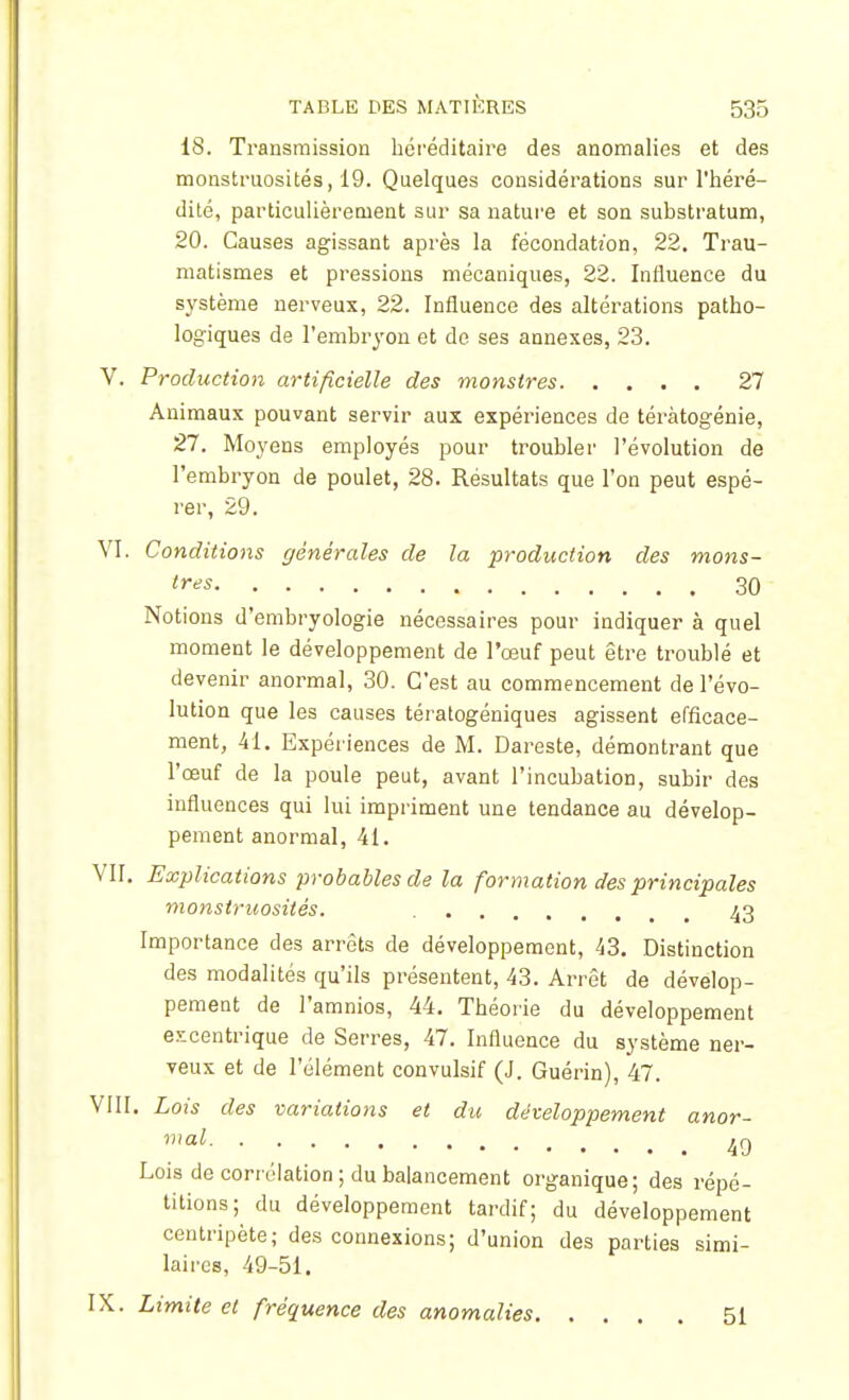 i8. Transmission héréditaire des anomalies et des monstruosités, 19. Quelques considérations sur l'héré- dité, particulièrement sur sa nature et son substratum, 20. Causes agissant après la fécondation, 22. Trau- matismes et pressions mécaniques, 22. Influence du système nerveux, 22. Influence des altérations patho- logiques de l'embryon et do ses annexes, 23. V. Production artificielle des monstres 27 Animaux pouvant servir aux expériences de téràtogénie, 27. Moyens employés pour troubler l'évolution de l'embryon de poulet, 28. Résultats que l'on peut espé- rer, 29. VI. Conditions générales de la production des mons- tres 30 Notions d'embryologie nécessaires pour indiquer à quel moment le développement de l'œuf peut être troublé et devenir anormal, 30. C'est au commencement de l'évo- lution que les causes téralogéniques agissent efficace- ment, 41. Expériences de M. Dareste, démontrant que l'œuf de la poule peut, avant l'incubation, subir des influences qui lui impriment une tendance au dévelop- pement anormal, 41. VII. Explications probables de la formation des principales monstruosités. 43 Importance des arrêts de développement, 43. Distinction des modalités qu'ils présentent, 43. Arrêt de dévelop- pement de l'amnios, 44. Théorie du développement excentrique de Serres, 47. Influence du système ner- veux et de l'élément convulsif (J. Guérin), 47. VIII. Lois des variations et du développement anor- mal 4g Lois de corrélation; du balancement organique; des répé- titions; du développement tardif; du développement centripète; des connexions; d'union des parties simi- laires, 49-51. IX. Limite et fréquence des anomalies 51