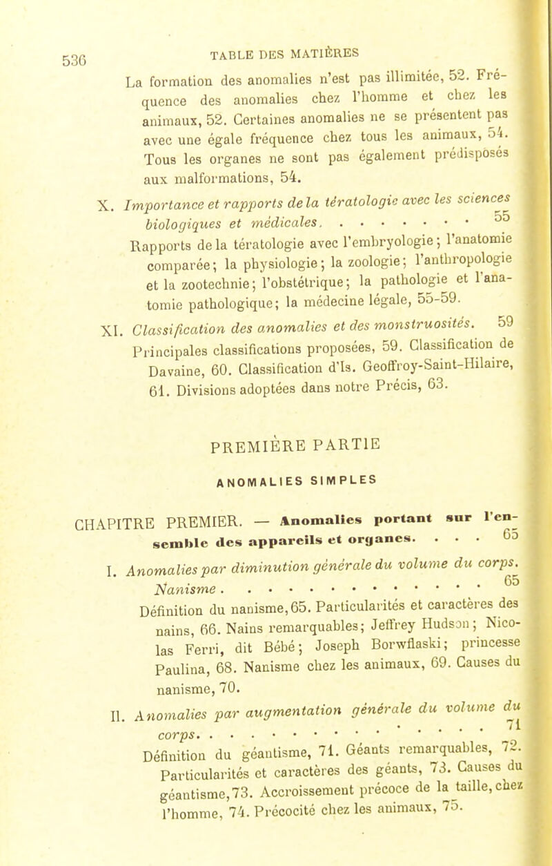 La formation des anomalies n'est pas illimitée, 52. Fré- quence des anomalies chez l'homme et chez les animaux, 52. Certaines anomalies ne se présentent pas avec une égale fréquence chez tous les animaux, 54. Tous les organes ne sont pas également prédisposés aux malformations, 54. X. Importance et rapports de la tératologie avec les sciences biologiques et médicales ^ Rapports de la tératologie avec l'embryologie ; l'anatomie comparée; la physiologie ; la zoologie ; l'anthropologie et la zootechnie; l'obstétrique; la pathologie et l'ana- tomie pathologique; la médecine légale, 55-59. XL Classification des anomalies et des monstruosités. 59 Principales classifications proposées, 59. Classification de Davaine, 60. Classification d'is. Geoffroy-Saint-Hilaire, 61. Divisions adoptées dans notre Précis, 63. PREMIERE PARTIE ANOMALIES SIMPLES CHAPITRE PREMIER. — Anomalies portant sur l'en- semble des appareils et organes. . . . 6o I. Anomalies par diminution générale du volume du corps. Nanisme Définition du nanisme,65. Particularités et caractères des nains, 66. Nains remarquables; Jeffrey Hudson ; Nico- las Ferri, dit Bébé; Joseph Borwflaski; princesse Pauliua, 68. Nanisme chez les animaux, 69. Causes du nanisme, 70. Il Anomalies par augmentation générale du volume du 11 corps Définition du géantisme, 71. Géants remarquables, 72. Particularités et caractères des géants, 73. Causes du géantisme, 73. Accroissement précoce de la taille, chez l'homme, 74. Précocité chez les animaux, 75.