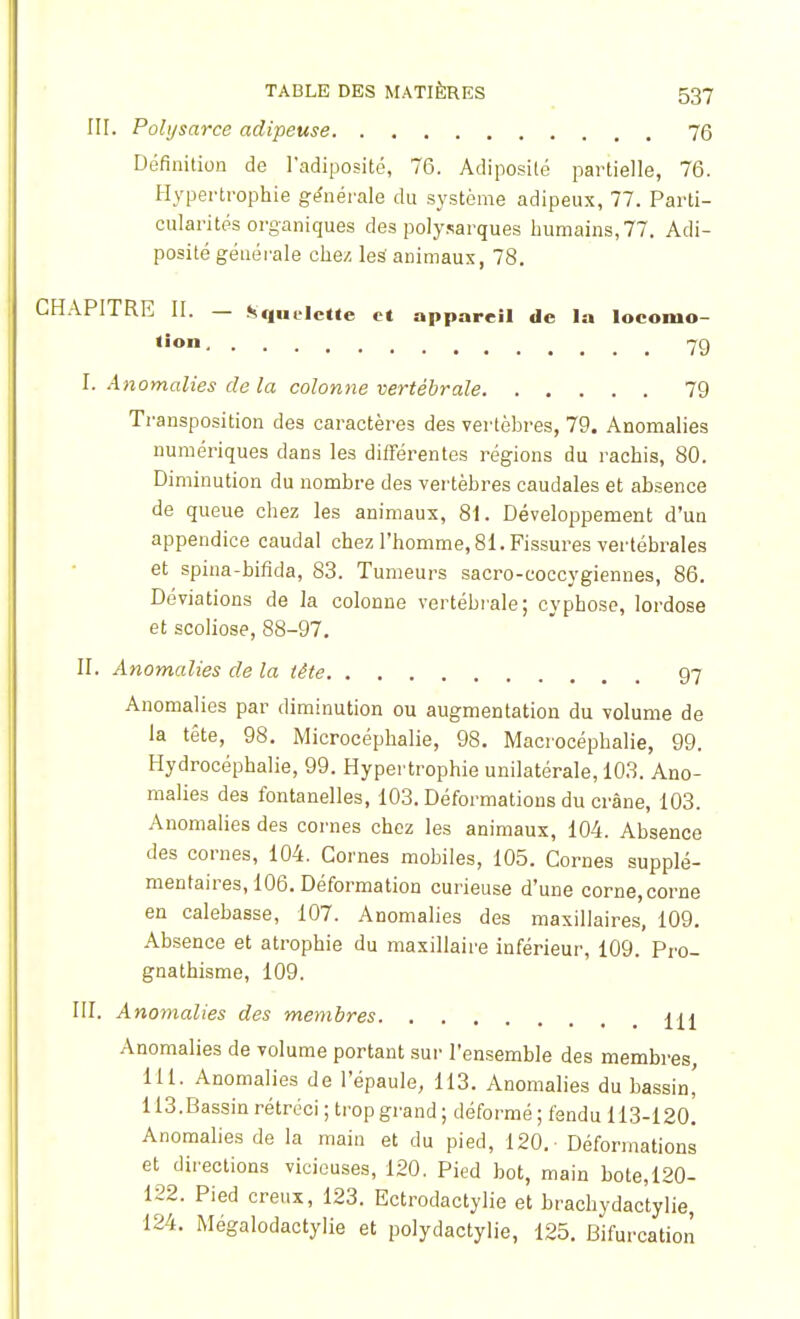 III. Polysarce adipeuse 76 Définition de l'adiposité, 76. Adiposité partielle, 76. Hypertrophie générale du système adipeux, 77. Parti- cularités organiques des polysarques humains, 77. Adi- posité générale chez les' animaux, 78. CHAPITRE II. — Squelette et appareil de la locomo- tion 7g I. Anomalies de la colonne vertébrale 79 Transposition des caractères des vertèbres, 79. Anomalies numériques dans les différentes régions du rachis, 80. Diminution du nombre des vertèbres caudales et absence de queue chez les animaux, 81. Développement d'un appendice caudal chez l'homme, 81. Fissures vertébrales et spina-bifida, 83. Tumeurs sacro-coccygiennes, 86. Déviations de la colonne vertébrale; cyphose, lordose et scoliose, 88-97. II. Anomalies de la tête 97 Anomalies par diminution ou augmentation du volume de la tête, 98. Microcéphalie, 98. Macrocéphalie, 99. Hydrocéphalie, 99. Hypertrophie unilatérale, 103. Ano- malies des fontanelles, 103. Déformations du crâne, 103. Anomalies des cornes chez les animaux, 104. Absence des cornes, 104. Cornes mobiles, 105. Cornes supplé- mentaires, 106. Déformation curieuse d'une corne, corne en calebasse, 107. Anomalies des maxillaires, 109. Absence et atrophie du maxillaire inférieur, 109. Pro- gnathisme, 109. III. Anomalies des membres ±\t Anomalies de volume portant sur l'ensemble des membres, 111. Anomalies de l'épaule, 113. Anomalies du bassin' 113.Bassin rétréci ; trop grand ; déformé ; fendu 113-120. Anomalies de la main et du pied, 120. Déformations et directions vicieuses, 120. Pied bot, main bote,120- 122. Pied creux, 123. Ectrodactylie et brachydactylie, 124. Mégalodactylie et polydactylie, 125. Bifurcation