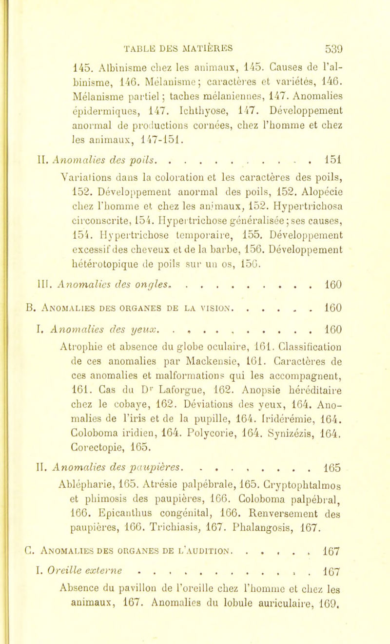 145. Albinisme chez les animaux, 145. Causes de l'al- binisme, 146. Mélanismc; caractères et variétés, 146. Mélanisme partiel ; taches mélaniennes, 147. Anomalies épidermiqucs, 147. Ichthyose, 147. Développement anormal de productions cornées, chez l'homme et chez les animaux, 147-151. II. Anomalies des poils 151 Varialions dans la coloration et les caractères des poils, 152. Développement anormal des poils, 152. Alopécie chez l'homme et chez les animaux, 152. Hypertrichosa circonscrite, 154. Hypei trichose généralisée;ses causes, 154. Hypertrichose temporaire, 155. Développement excessit'des cheveux et de la barbe, 156. Développement hétérotopique de poils sur un os, 156. III. Anomalies des ongles 160 B. Anomalies des organes de la vision. ..... 160 I. Anomalies des yeux. , 160 Atrophie et absence du globe oculaire, 161. Classification de ces anomalies par Mackensie, 161. Caractères de ces anomalies et malformations qui les accompagnent, 161. Cas du D1' Laforgue, 162. Anopsie héréditaire chez le cobaye, 162. Déviations des yeux, 164. Ano- malies de l'iris et de la pupille, 164. Iridérémie, 164. Coloboma iridien, 164. Polycorie, 164. Synizézis, 164. Corectopie, 165. II. Anomalies des paupières 165 Ablépharie, 165. Atrésie palpébrale, 165. Cryptophtalmos et phimosis des paupières, 166. Coloboma palpébial, 166. Epicanthus congénital, 166. Renversement des paupières, 166. Trichiasis, 167. Phalangosis, 167. C. Anomalies des organes de l'audition 167 I. Oreille externe . 167 Absence du pavillon de l'oreille chez l'homme et chez les animaux, 167. Anomalies du lobule auriculaire, 169,