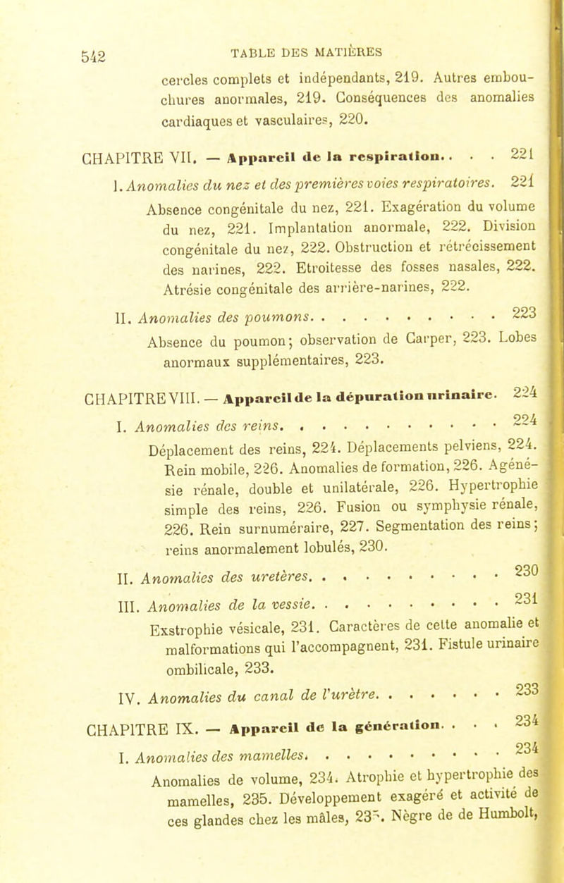 cercles complets et indépendants, 219. Autres embou- chures anormales, 219. Conséquences des anomalies cardiaques et vasculaires, 220. CHAPITRE VII. — Appareil de la respiration.. . . 221 I. Anomalies du nez et des premières voies respiratoires. 221 Absence congénitale du nez, 221. Exagération du volume du nez, 221. Implantation anormale, 222. Division congénitale du nez, 222. Obstruction et rétrécissement des narines, 222. Etroitesse des fosses nasales, 222. Atrésie congénitale des arrière-narines, 222. II. Anomalies des poumons 223 Absence du poumon; observation de Carper, 223. Lobes anormaux supplémentaires, 223. CHAPITRE VIII. — Apparcilde la dépurationurinaire. 224 I. Anomalies des reins 224 Déplacement des reins, 224. Déplacements pelviens, 224. Rein mobile, 226. Anomalies de formation, 226. Agéné- sie rénale, double et unilatérale, 226. Hypertrophie simple des reins, 226. Fusion ou symphysie rénale, 226. Rein surnuméraire, 227. Segmentation des reins; reins anormalement lobulés, 230. , non II. Anomalies des uretères u III. Anomalies de la vessie 231 Exatrophie vésicale, 231. Caractèr es de celte anomalie et malformations qui l'accompagnent, 231. Fistule urinaire ombilicale, 233. IV. Anomalies du canal de Vurètre 233 CHAPITRE IX. — Appareil de la génération. . . . 934 I. Anomalies des mamelles. Anomalies de volume, 234. Atrophie et hypertrophie des mamelles, 235. Développement exagéré et activité de ces glandes chez les mâles, 23\ Nègre de de Humbolt,