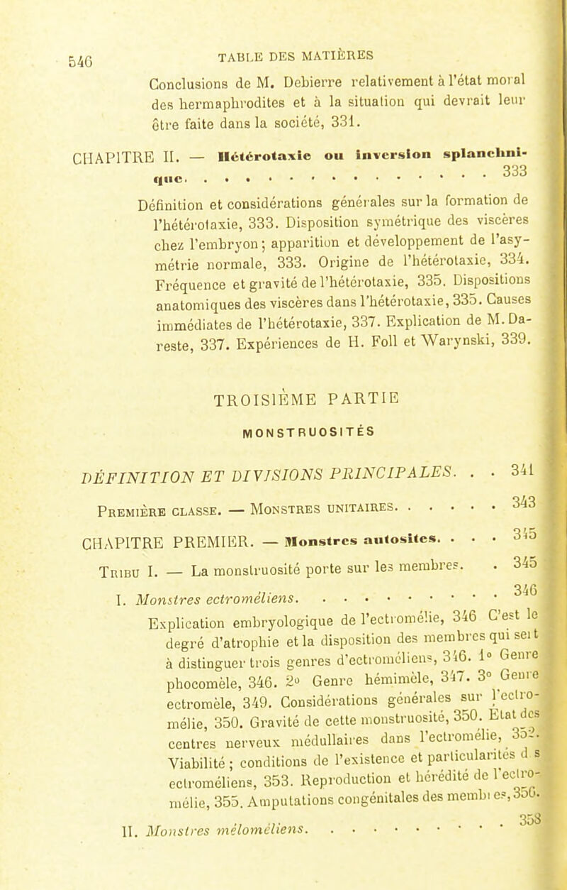 Conclusions de M. Debierre relativement à l'état moral des hermaphrodites et à la situation qui devrait leur être faite dans la société, 331. CHAPITRE II. — Hélérotaxie ou inversion splanchni- Définition et considérations générales sur la formation de l'hétéi'otaxie, 333. Disposition symétrique des viscères chez l'embryon ; apparition et développement de l'asy- métrie normale, 333. Origine de l'hétérotasie, 334. Fréquence et gravité de l'hétérotasie, 335. Dispositions anatomiques des viscères dans l'hétérotasie, 335. Causes immédiates de l'hétérotasie, 337. Esplication de M.Da- reste, 337. Expériences de H. Foll et Warynski, 339. TROISIEME PARTIE MONSTRUOSITÉS DÉFINITION ET DIVISIONS PRINCIPALES. . . 341 Première classe. — Monstres unitaires 343 CHAPITRE PREMIER. — Monstres aiHositcs. . . . 31; Tribu I. — La monstruosité porte sur les membres. . 345 316 I. Monstres ectromêliens Esplication embryologique de l'ectromélie, 346 C'est le degré d'atrophie et la disposition des membres qui sei t à distinguer trois genres d'ectromclieiis, 316. 1° Genre phocomèle, 346. 2 Genre hémimèle, 347. 3° Geur ectromèle, 349. Considérations générales sur 1 eclro mélie, 350. Gravité de cette monstruosité, 350. Etat de centres nerveux médullaires dans l'ectromélie, Ser- viabilité ; conditions de l'existence et particularités d s ectromêliens, 353. Reproduction et hérédité de 1 eclro- mélie, 355. Amputations congénitales des membi c=,3ob. ., ... . 358 II. Monstres melomchens • •