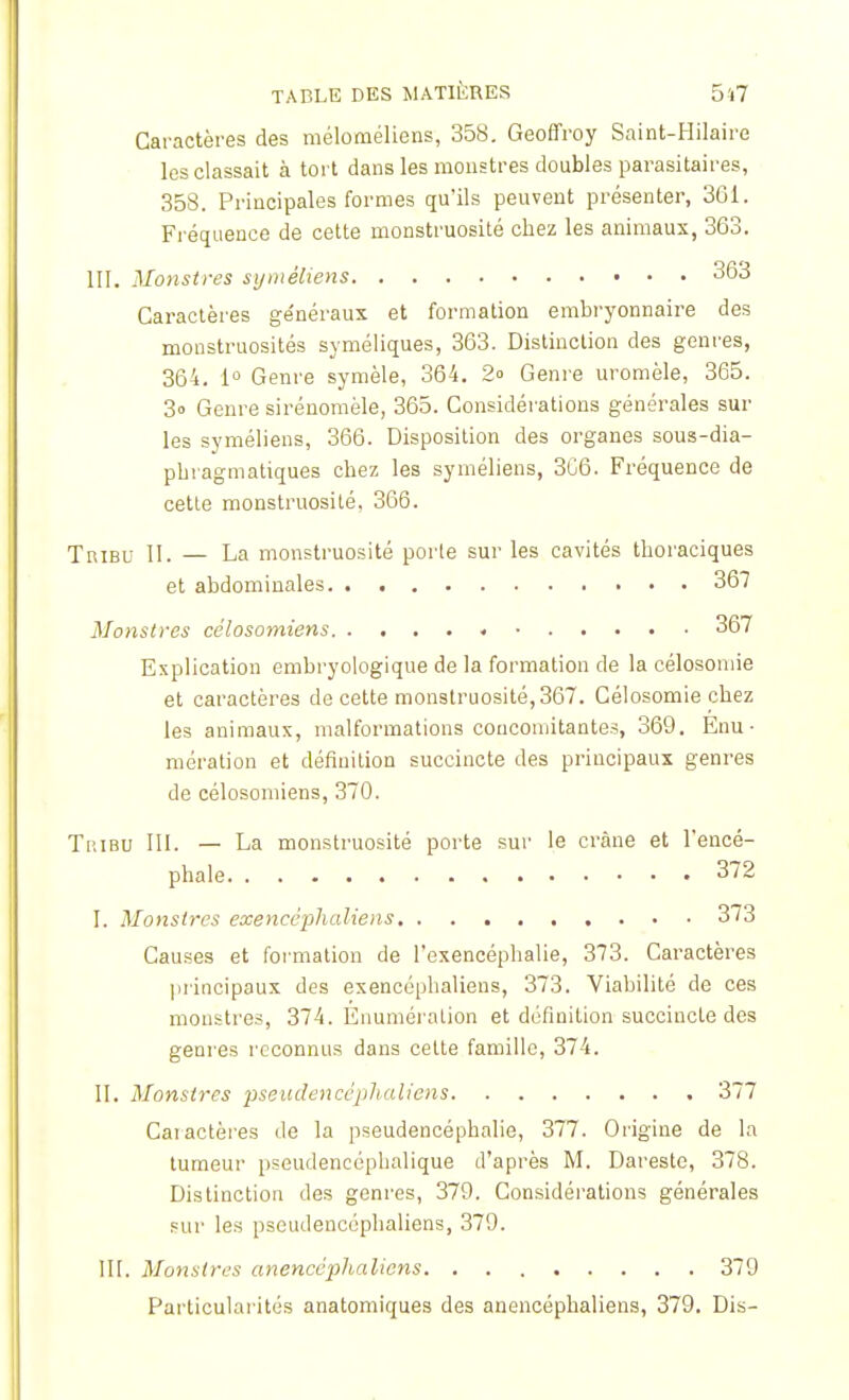 Caractères des méloméliens, 358. Geoffroy Saint-Hilaire les classait à tort dans les monstres doubles parasitaires, 358. Principales formes qu'ils peuvent présenter, 361. Fréquence de cette monstruosité chez les animaux, 363. III. Monstres syinêliens 363 Caractères ge'néraux et formation embryonnaire des monstruosités syméliques, 363. Distinction des genres, 364. 1° Genre symèle, 364. 2<> Genre uromèle, 365. 3o Genre sirénomèle, 365. Considérations générales sur les syméliens, 366. Disposition des organes sous-dia- pbragmatiques chez les syméliens, 366. Fréquence de cette monstruosité, 366. Tribu II. — La monstruosité porte sur les cavités tboraciques et abdominales 367 Monstres célosomiens 367 Explication embryologique de la formation de la célosoniie et caractères de cette monstruosité, 367. Célosomie chez les animaux, malformations concomitantes, 369. Enu ■ mération et définition succincte des principaux genres de célosomiens, 370. Tribu III. — La monstruosité porte sur le crâne et l'encé- phale 3~2 I. Monstres exencêphaliens . . • • 373 Causes et formation de l'exencépbalie, 373. Caractères principaux des exencêphaliens, 373. Viabilité de ces monstres, 374. Enuméralion et définition succincte des genres reconnus dans cette famille, 374. II. Monstres pseudencêphaliens 377 Caractères de la pseudencéphalie, 377. Origine de la tumeur pseudencéphalique d'après M. Dareste, 378. Distinction des genres, 379. Considérations générales sur les pseudencêphaliens, 379. III. Monstres anenccphalicns 379 Particularités anatomiques des anencéphaliens, 379. Dis-