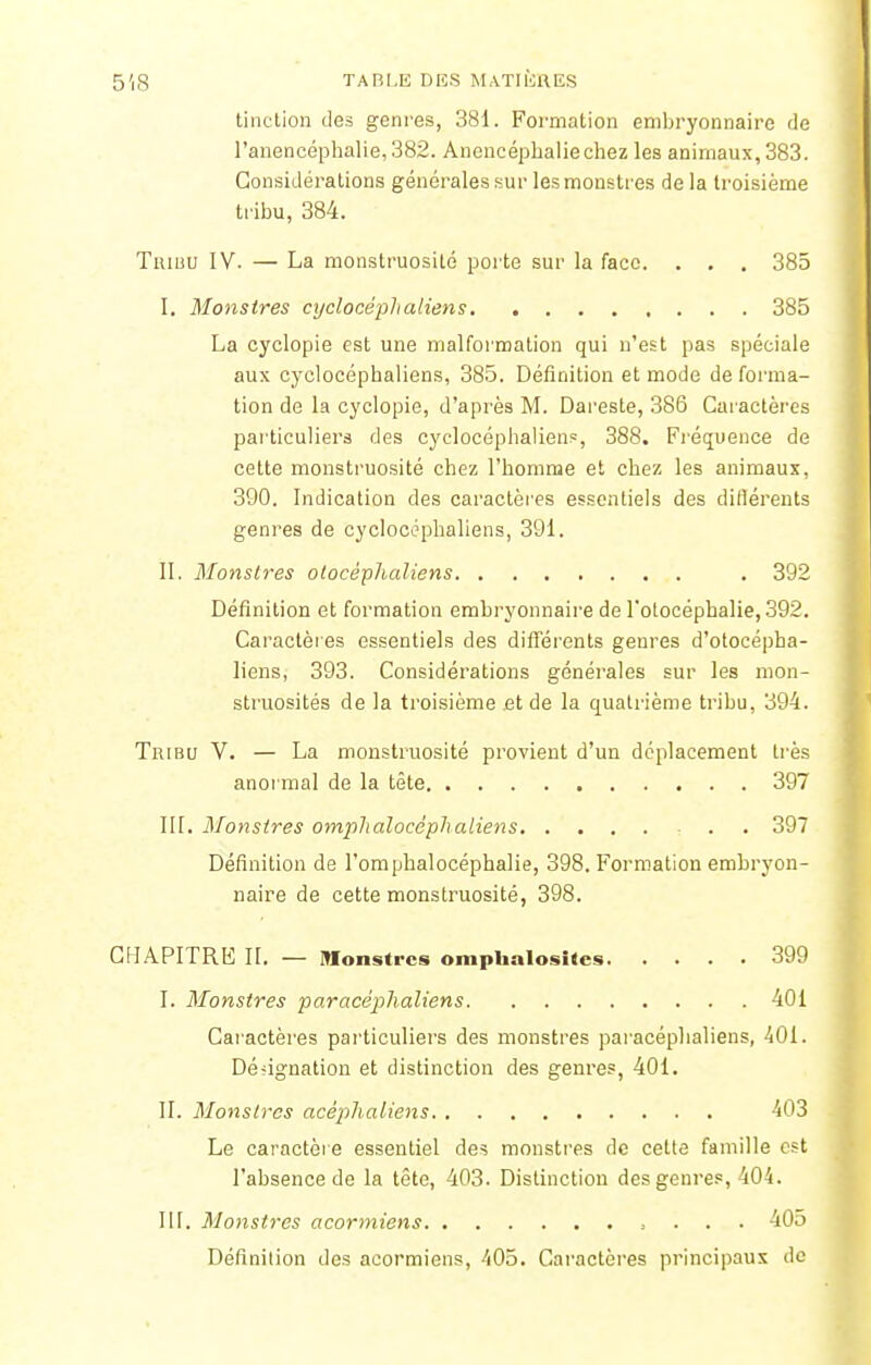 tinction des genres, 381. Formation embryonnaire de l'anencéphalie,382. Anencéphaliechez les animaux, 383. Considérations générales sur les monstres de la troisième tribu, 384. Thibu IV. — La monstruosité porte sur la face. . . . 385 I. Monstres cyclocéplialiens 385 La cyclopie est une malformation qui n'est pas spéciale aux cyclocépbaliens, 385. Définition et mode de forma- tion de la cyclopie, d'après M. Dareste, 386 Caractères particuliers des cyclocéphaliens, 388. Fréquence de cette monstruosité chez l'homme et chez les animaux, 390. Indication des caractères essentiels des diflérents genres de cyclocéphaliens, 391. II. Monstres olocéphaJiens . 392 Définition et formation embryonnaire de l'otocéphalie, 392. Caractères essentiels des différents genres d'otocépba- liens, 393. Considérations générales sur les mon- struosités de la troisième .et de la quatrième tribu, 394. Tribu V. — La monstruosité provient d'un déplacement très anormal de la tête 397 III. Monstres omplialocéphaliens - . 397 Définition de l'omphalocéphalie, 398. Formation embryon- naire de cette monstruosité, 398. CHAPITRE II. — Monstres omphalosltes 399 I. Monstres paracéphaliens 401 Caractères particuliers des monstres paracéphaliens, 401. Désignation et distinction des genres, 401. II. Monstres acéplialtens 403 Le caractère essentiel des monstres de celte famille est l'absence de la tête, 403. Distinction des genres, 404. III. Monstres acormiens 405 Définition des acormiens, 405. Caractères principaux de