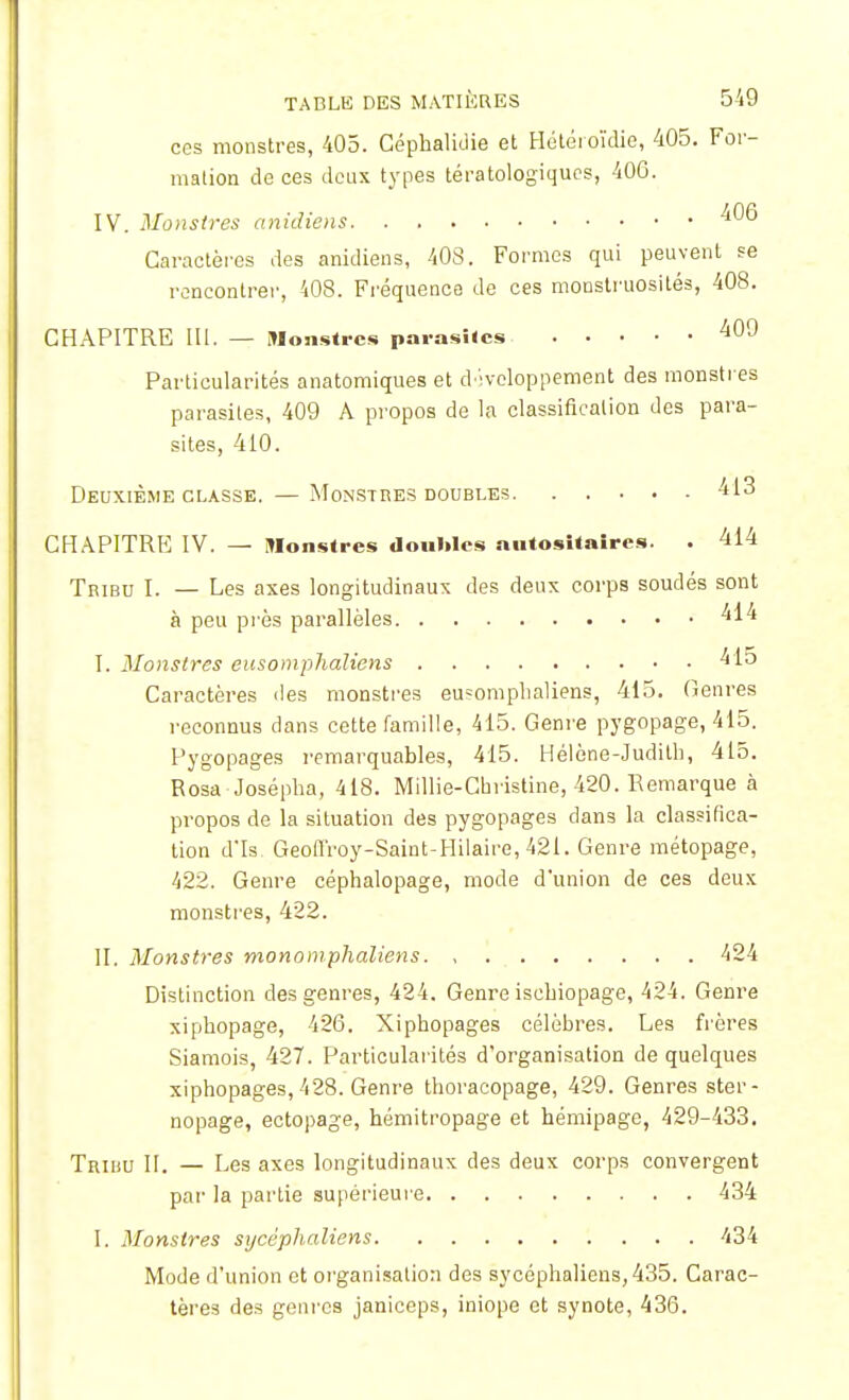 ces monstres, 405. Céphalidie et Hétéroïdie, 405. For- mation de ces deux types tératologiques, 406. IV. Monstres anidiens ^6 Caractères des anidiens, 40S. Formes qui peuvent se rencontrer, 408. Fréquence de ces monstruosités, 408. CHAPITRE III. — Monstres parasites 409 Particularités anatomiques et développement des monstres parasites, 409 A propos de la classification des para- sites, 410. Deuxième classe. — Monstres doubles 413 CHAPITRE IV. — Monstres doubles autositaires. . 414 Tribu I. — Les axes longitudinaux des deux corps souciés sont à peu près parallèles 414 I. Monstres eusomphaliens 415 Caractères des monstres eusomphaliens, 415. Genres reconnus dans cette famille, 415. Genre pygopage, 415. Pygopages remarquables, 415. Hélène-Judith, 415. Rosa Josépha, 418. Millie-Christine, 420. Remarque à propos de la situation des pygopages dans la classifica- tion dTs. Geofi'roy-Saint-Hilaire, 421. Genre métopage, 422. Genre céphalopage, mode d'union de ces deux monstres, 422. II. Monstres monomphaliens 424 Distinction des genres, 424. Genre ischiopage, 424. Genre xiphopage, 426. Xiphopages célèbres. Les frères Siamois, 427. Particularités d'organisation de quelques xiphopages, 428. Genre thoracopage, 429. Genres ster- nopage, ectopage, hémitropage et hémipage, 429-433. Tribu II. — Les axes longitudinaux des deux corps convergent par la partie supérieure 434 I. Monstres sycêphaliens 434 Mode d'union et organisation des sycêphaliens, 435. Carac- tères des genres janiceps, iniope et synote, 436.