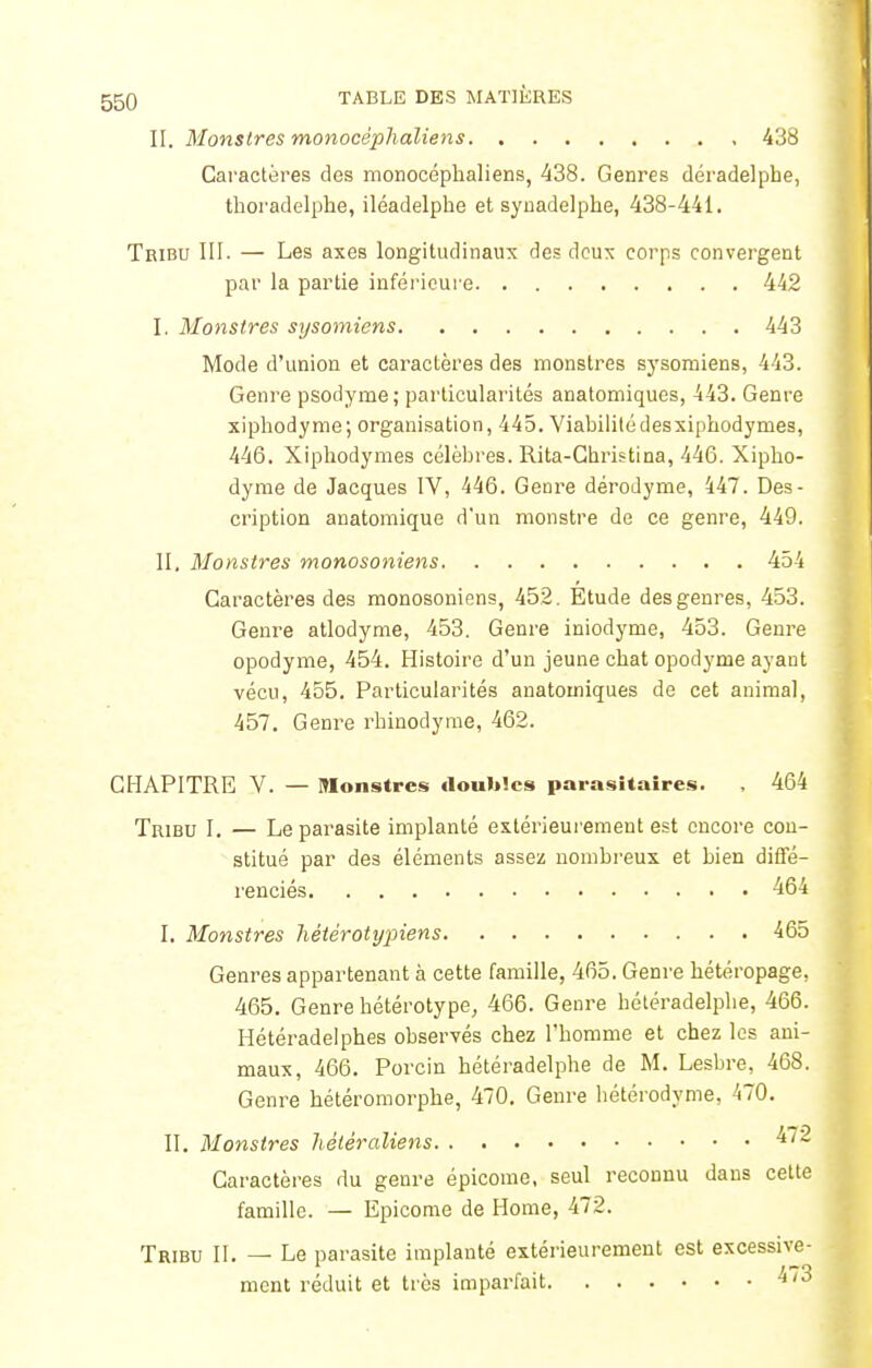 II. Monstres monocéphaliens 438 Caractères des monocéphaliens, 438. Genres déradelphe, thoradelphe, iléadelphe et synadelphe, 438-441. Tribu III. — Les axes longitudinaux des deux corps convergent par la partie inférieure 442 I. Monstres sysomiens 443 Mode d'union et caractères des monstres sysomiens, 443. Genre psodyme ; particularités anatomiques, 443. Genre xiphodyme; organisation, 445. Viabilité des xiphodyrnes, 446. Xiphodyrnes célèbres. Rita-Ghristina, 446. Xipho- dyme de Jacques IV, 446. Genre dérodyme, 447. Des- cription anatomique d'un monstre de ce genre, 449. II. Monstres monosoniens 454 Caractères des monosoniens, 452. Étude des genres, 453. Genre atlodyme, 453. Genre iniodyme, 453. Genre opodyme, 454. Histoire d'un jeune chat opodynie ayant vécu, 455. Particularités anatomiques de cet animal, 457. Genre rhinodyrae, 462. CHAPITRE V. — Monstres doubles parasitaires. , 464 Tribu I. — Le parasite implanté extérieurement est encore con- stitué par des éléments assez nombreux et bien diffé- renciés 464 I, Monstres hétèrotypiens 465 Genres appartenant à cette famille, 465. Genre hétéropage, 465. Genre hétérotype, 466. Genre hétéradelphe, 466. Hétéradelphes observés chez l'homme et chez les ani- maux, 466. Porcin hétéradelphe de M. Lesbre, 468. Genre hétéromorphe, 470. Genre hétérodyme, 470. II. Monstres hétéraliens 4/~ Caractères du genre épicome, seul reconnu dans cette famille. — Epicome de Home, 472. Tribu II. — Le parasite implanté extérieurement est excessive- ment réduit et très imparfait ^73