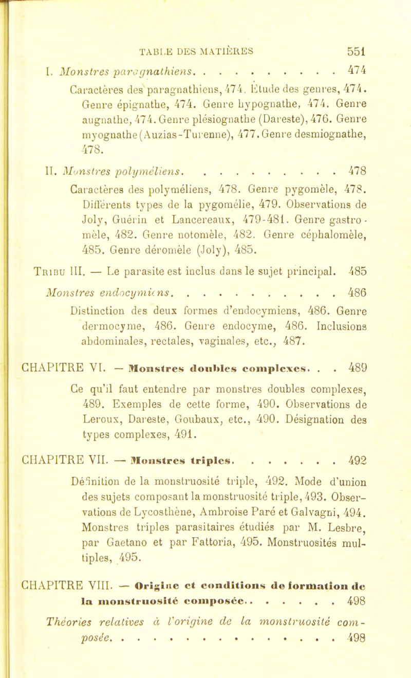 [. Monstres ■paragnalhiens 474 Caractères des paragiiathicns, 474, Etude des genres, 474. Genre épignathe, 474. Genre hypognathe, 474. Genre augnathe, 474. Genre plésiognathe (Dareste), 476. Genre myognathe(Auzias-Turenne), 477. Genre desmiognathe, 478. II. Monstres polyméliens 478 Caractères des polyméliens, 478. Genre pygomèle, 478. Différents types de la pygomélie, 479. Observations de Joly, Guérin et Lancereaux, 479-481. Genre gastro - mêle, 482. Genre notomèle, 482. Genre céphalomèle, 485. Genre déromèle (Joly), 485. Tribu III. — Le parasite est inclus dans le sujet principal. 485 Monstres endocymù.ns 486 Distinction des deux formes d'endocymiens, 486. Genre dermocyme, 486. Genre endocyme, 486. Inclusions abdominales, rectales, vaginales, etc., 487. CHAPITRE VI. — Monstres doubles complexes. . . 489 Ce qu'il faut entendre par monstres doubles complexes, 489. Exemples de cette forme, 490. Observations de Leroux, Dareste, Goubaux, etc., 490. Désignation des types complexes, 491. CHAPITRE VII. — Monstres triples 492 Délnition de la monstruosité triple, 492. Mode d'union des sujets composant la monstruosité triple, 493. Obser- vations de Lycosthène, Ambroise Paré et Galvagni, 494. Monstres triples parasitaires étudiés par M. Lesbre, par Gaetano et par Fattoria, 495. Monstruosités mul- tiples, 495. CHAPITRE VIII. — Origine et conditions do formation de la monstruosité composée 498 Théories relatives à l'origine de la monstruosité com- posée 498