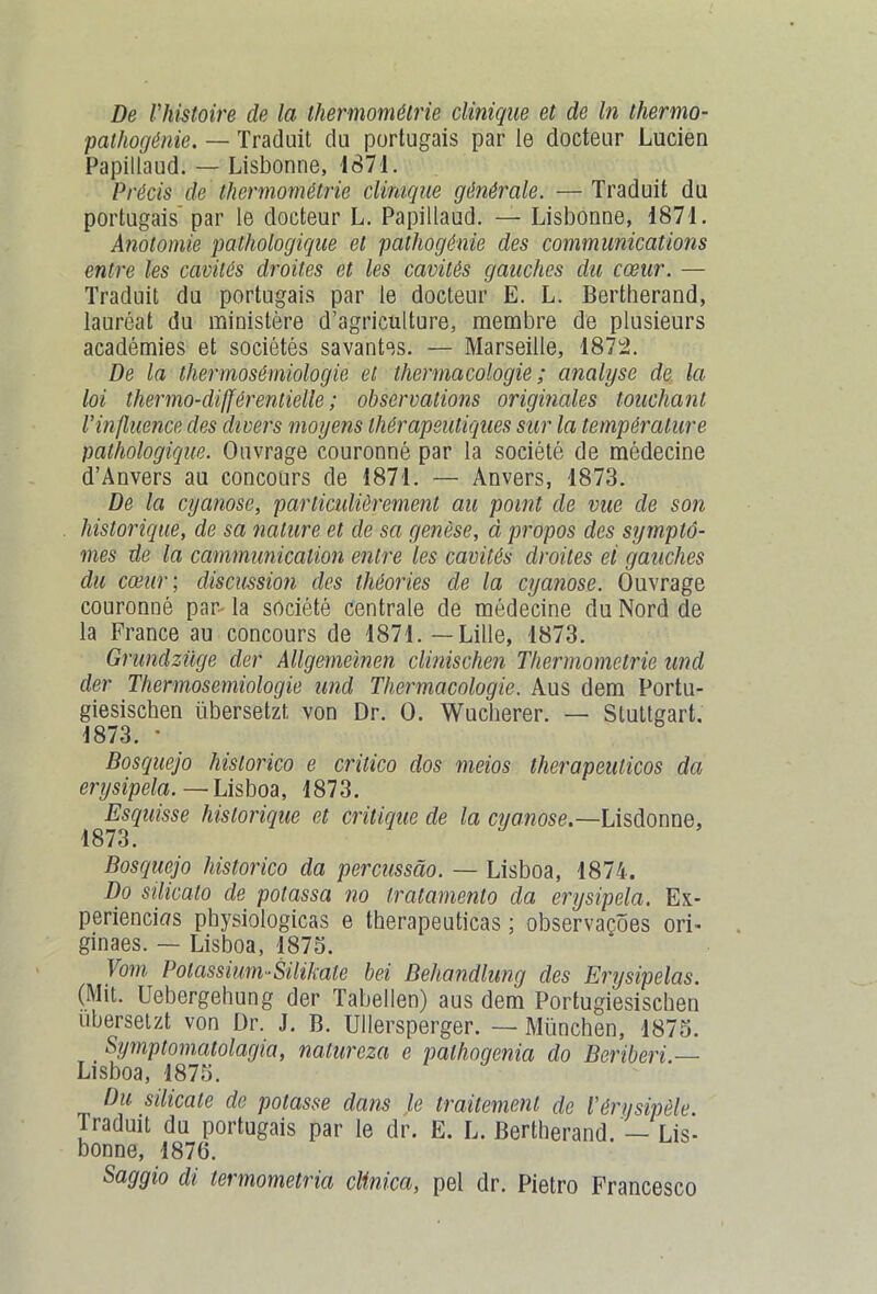 pathogénie. — Traduit du portugais par le docteur Lucien Papiliaud. — Lisbonne, 1871. Précis de thermométrie clinique générale. — Traduit du portugais par le docteur L. Papiliaud. — Lisbonne, 1871. Anotomie pathologique et pathogénie des communications entre les cavités droites et les cavités gauches du cœur. — Traduit du portugais par le docteur E. L. Bertherand, lauréat du ministère d’agriculture, membre de plusieurs académies et sociétés savantes. — Marseille, 1872. De la thermosémiologie et thermacologie ; analyse de la loi thermo-différentielle ; observations originales touchant l’influence des divers moyens thérapeutiques sur la température pathologique. Ouvrage couronné par la société de médecine d’Anvers au concours de 1871. — Anvers, 1873. De la cyanose, particulièrement au point de vue de son historique, de sa nature et de sa genèse, à propos des symptô- mes de la communication entre les cavités droites ei gauches du cœur ; discussion des théories de la cyanose. Ouvrage couronné par- la société centrale de médecine du Nord de la France au concours de 1871. — Lille, 1873. Grundzüge der Allgemeinen clinischen Thermometrie und der Thermosemiologie und Thermacologie. Aus dem Portu- giesischen übersetzl; von Dr. O. Wucherer. — Stuttgart. 1873. * Bosquejo hislorico e crilico dos meios therapeulicos dci erysipela.—Usboa, 1873. Esquisse historique et critique de la cyanose.—Lisdonne, 1873. Bosquejo historico da percussâo. — Lisboa, 1874. Do silicalo de potassa no tratamento da erysipela. Ex- périences physiologicas e therapeuticas ; observaçôes ori- ginaes. — Lisboa, 1873. Vom Potassium-Silikate bei Behandlung des Erysipelas. (Mit. Uebergehung der Tabellen) aus dem Portugiesischen übersetzt von Dr. J. B. Ullersperger. — München, 1875. Symptomatolagia, natureza e palhogenia do Béribéri — Lisboa, 1875. Du silicate de potasse dans le traitement de l’érysipèle Traduit du portugais par le dr. E. L. Bertherand. — Lis- bonne, 1876. Saggio di termometria clinica, pel dr. Pietro Francesco