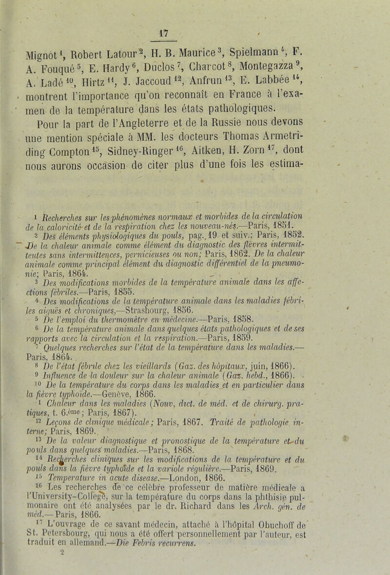 Mignot1, Robert; Latour2, H. B. Maurice3, Spielmann4, F. A. Fouqué5, E. Hardy6, Duclos7, Charcot8, Montegazza9, A. Ladélü, Hirtz ll} J. Jaccoud 12, Anfrun13, E. Labbée u, montrent l’importance qu’on reconnaît en France à l’exa- men de la température dans les états pathologiques. Pour la part de l’Angleterre et de la Russie nous devons une mention spéciale à MM. les docteurs Thomas Armetri- ding Compton15, Sidney-Ringer16, Aitken, H. Zorn 17, dont uous aurons occasion de citer plus d’une fois les estima- 1 Recherches sur les phénomènes normaux et morbides delà circulation de Ta caloricité-et de la respiration chez les nouveau-nés— Paris, 185d.^ 2 Des éléments physiologiques du pouls, pag., 19 et suiv.; Paris, 1852. De la chaleur animale comme élément du diagnostic des fièvres intermit- tentes sans intermittences, pernicieuses ou non; Paris, 1862. De la chaleur animale comme principal élément du diagnostic différentiel de la pneumo- nie; Paris, 1864. 3 Des modifications morbides de la température animale dans les affe- ctions fébriles.—Paris, 1855. 4 Des modifications de la température animale dans les maladies fébri- les aiguës et chroniques,—Strasbourg, 1856. 5 De l'emploi du thermomètre en- médecine.—Paris, 1858. c De la température animale dans quelques états pathologiques et de ses rapports avec la circulation et la respiration.—Paris, 1859. 7 Quelques recherches sur l’état de la température dans les maladies.— Paris, 1864. 8 De l’état fébrile chez les vieillards (Gaz. des hôpitaux, juin, 1866). 9 Influence de la douleur sur la chaleur animale (Gaz. hebd., 1866). • !0 De la température du corps clans les maladies et en particulier dans la fièvre typhoïde.—Genève, 1866. 1 Chaleur dans les maladies (Nouv, chct. de méd. et de chirurg. pra- tiques, t. 6.('me ; Paris, 1867). , 12 Leçons de clinique médicale; Paris, 1867. Traité de pathologie in- terne; Paris, 1869. 13 De la valeur diagnostique et pronostique de la température et* du pouls dans quelques'maladies.—Paris, 1868. 14 Recherches cliniques sur les modifications de la température et du pouls dans la fièvre typhoïde et la variole régulière.—Paris, 1869. 15 Température in acute disease.—Lonclon, 1866. l(i Les recherches de ce célèbre professeur de matière médicale a rUniversity-Colfegè, sur la température du corps dans la phthisie pul- monaire ont été analysées par le dr. Richard dans les Àrch. gén. de méd.— Paris, 1866. 17 L’ouvrage de ce savant médecin, attaché à l’hôpital Obuchofl de St. Petersbourg, qui nous a été offert personnellement par l’auteur, est traduit en allemand.—Die Febris recurrens.