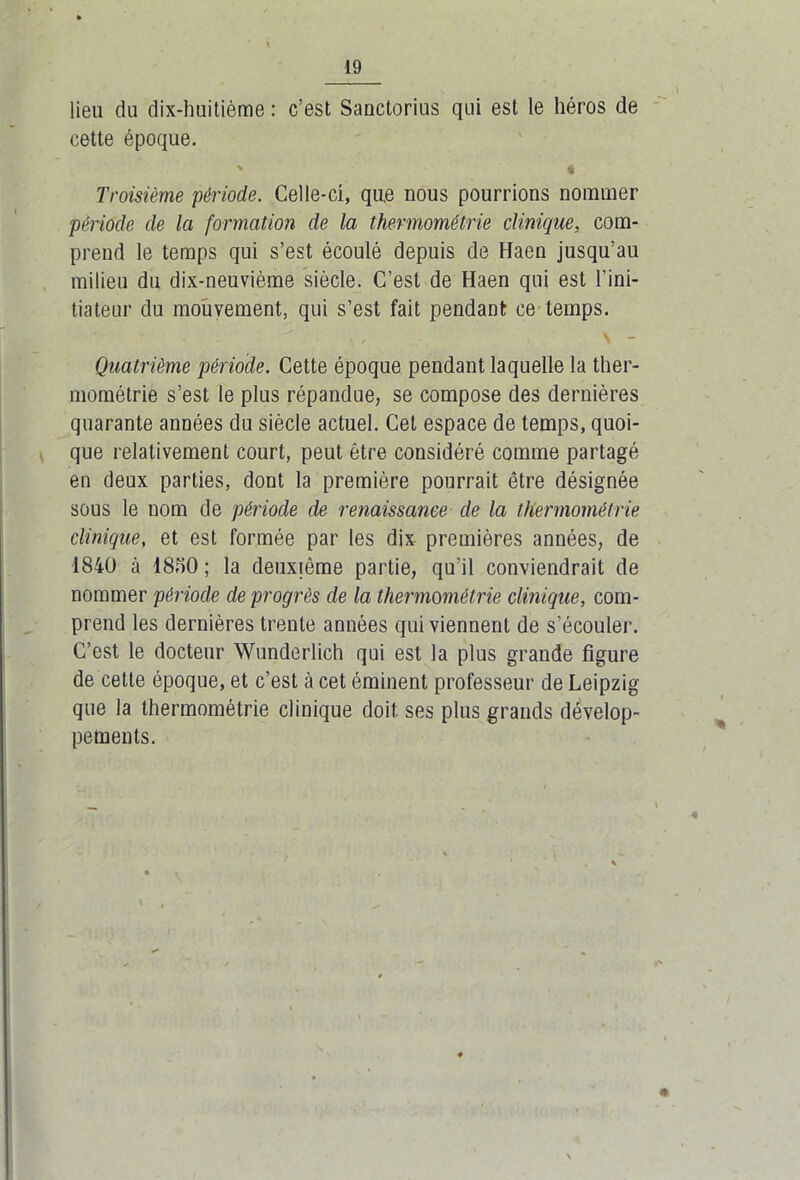 lieu du dix-huitième : c’est Sanctorius qui est le héros de cette époque. % I Troisième période. Celle-ci, que nous pourrions nommer période de la formation de la thermométrie clinique, com- prend le temps qui s’est écoulé depuis de Haen jusqu’au milieu du dix-neuvième siècle. C’est de Haen qui est l’ini- tiateur du mouvement, qui s’est fait pendant ce temps. A , \ - Quatrième période. Cette époque pendant laquelle la ther- mométrie s’est le plus répandue, se compose des dernières quarante années du siècle actuel. Cet espace de temps, quoi- que relativement court, peut être considéré comme partagé en deux parties, dont la première pourrait être désignée sous le nom de période de renaissance de la thermométrie clinique, et est formée par les dix premières années, de 1840 à 1850 ; la deuxième partie, qu'il conviendrait de nommer période de progrès de la thermométrie clinique, com- prend les dernières trente années qui viennent de s’écouler. C’est le docteur Wunderlich qui est la plus grande figure de cette époque, et c’est à cet éminent professeur de Leipzig que la thermométrie clinique doit ses plus grands dévelop- pements.