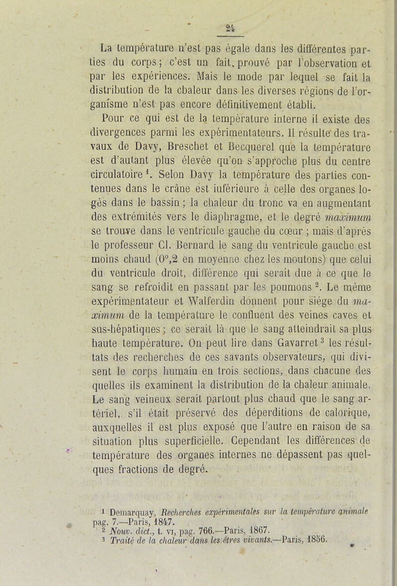 La température n’est pas égale dans les différentes par- ties du corps ; c’est un fait, prouvé par l’observation et par les expériences. Mais le inode par lequel se fait la distribution de la cbaleur dans les diverses régions de l’or- ganisme n’est pas encore définitivement établi. Pour ce qui est de la température interne il existe des divergences parmi les expérimentateurs, il résulte'des tra- vaux de Davy, Breschet et Becquerel que la température est d’autant plus élevée qu’on s’approche plus du centre circulatoire L Selon Davy la température des parties con- tenues dans le crâne est inférieure à celle des organes lo- gés dans le bassin ; la chaleur du tronc va en augmentant des extrémités vers le diaphragme, et le degré maximum se trouve dans le ventricule gauche du cœur ; mais d’après le professeur Cl. Bernard le sang du ventricule gaucho est moins chaud (0°,2 en moyenne chez les moutons) que celui du ventricule droit, différence qui serait due à ce que le sang se refroidit en passant par les poumons 1 2. Le même expérimentateur et Walferdin dopnent pour siège du ma- ximum de la température le confluent des veines caves et sus-hépatiques ; ce serait là que le sang atteindrait sa plus haute température. On peut lire dans Gavarret3 les résul- tats des recherches de ces savants observateurs, qui divi- sent le corps humain en trois sections, dans chacune des quelles ils examinent la distribution de la chaleur animale. Le sang veineux serait partout plus chaud que le sang ar- tériel, s’il était préservé des déperditions de calorique, auxquelles il est plus exposé que l’autre en raisou de sa situation plus superficielle. Cependant les différences de température des organes internes ne dépassent pas quel- ques fractions de degré. 1 Deinarquay, Recherches expérimentales sur la température animale pag. 7.—Paris, 1847. 2 Nouv. dict., t. vi, pag. 766.—Paris, 1867. 3 Traité de la chaleur dans les êtres vivants.—Paris, 1856.