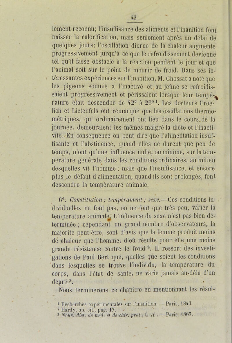 / 42 lement reconnu; l'insuffisance des aliments et l’inanition font baisser la calorification, mais seulement après un délai de quelques jours; l’oscillation diurne de la chaleur augmente progressivement jurqu’à ce que le refroidissement devienne tel qu’il fasse obstacle à la réaction pendant le jour et que l'animal soit sur le point de mourir de froid. Dans ses in- téressantes expériences sur l’inanition, M. Chossat a noté que les pigeons soumis à l’inactivé et au jeûne se refroidis- saient progressivement et périssaient lorsque leur tempé-^ rature était descendue de 42° à 26°l. Les docteurs Froe- lich et Lictenfels ont remarqué que les oscillations thermo- métriques, qui ordinairement ont lieu dans le cours.de la journée, demeuraient les mêmes malgré la diète et l’inacti- vité. En conséquence on peut dire que l’alimentation insuf- fisante et l’abstinence, quand elles ne durent que peu de temps, n’ont qu’une influence nulle, ou minime, sur la tem- pérature générale dans les conditions ordinaires, au milieu desquelles vit l'homme ; mais que l’insuffisance, et encore plus le défaut d’alimentation, quand ils sont prolongés, font descendre la température animale. 6°. Constitution ; tempérament ; sexe.—Ces conditions in- dividuelles ne font pas, ou ne font que très peu, varier la température animale L’influence du sexe n'est pas bien dé- terminée ; cependant un grand nombre d'observateurs, la majorité peut-être, sont d’avis que la femme produit moins dé chaleur que l’homme, d’où résulte pour elle une moins grande résistance contre le froid “2. Il ressort des investi- gations de Paul Bert que, quelles que soient les conditions dans lesquelles se trouve l’individu, la température du corps, dans l’état de santé, ne varie jamais àu-délà d'un degré h Nous terminerons ce chapitre en mentionnant les résol- • 1 Recherches expérimentales sur 1 inanition.—Paris, 1843. 2 Hardy, op. cit, pag. 17. *