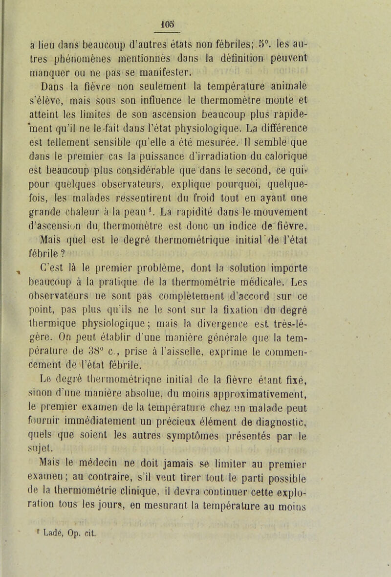 a lieu dans beaucoup d’autres états non fébriles; 5°. les au- tres phénomènes mentionnés dans la définition peuvent manquer ou ne pas se manifester. Dans la fièvre non seulement la température animale s'élève, mais sous son influence le thermomètre monte et atteint les limites de son ascension beaucoup plus rapide- ment qu’il ne le fait dans l’état physiologique. La différence est tellement sensible qu’elle a été mesurée. Il semble que dans le premier cas la puissance d’irradiation du calorique est beaucoup plus considérable que dans le second, ce qui» pour quelques observateurs, explique pourquoi, quelque- fois, les malades ressentirent du froid tout en ayant une grande chaleur à la peau L La rapidité dans le mouvement d’ascension du thermomètre est donc un indice de fièvre. Mais quel est le degré thermométrique initial'de l’état fébrile ? , C'est là le premier problème, dont la solution importe beaucoup à la pratique de la thermométrie médicale. Les observateurs ne sont pas complètement d'accord sur ce point, pas plus qu'ils ne le sont sur la fixation du degré thermique physiologique; mais la divergence est très-lé- gère. On peut établir d'une manière générale que la tem- pérature de 38° c., prise à l’aisselle, exprime le commen- cement de l’état fébrile. Le degré thermométriqne initial de la fièvre étant fixé, sinon d'une manière absolue, du moins approximativement, le premier examen de la température chez un malade peut fournir immédiatement un précieux élément de diagnostic, quels que soient les autres symptômes présentés par le sujet. Mais le médecin ne doit jamais se limiter au premier examen ; au contraire, s'il veut tirer tout le parti possible de la thermométrie clinique, il devra continuer cette explo- ration tous les jours, en mesurant la température au moins 1 Ladé, Op. cit.