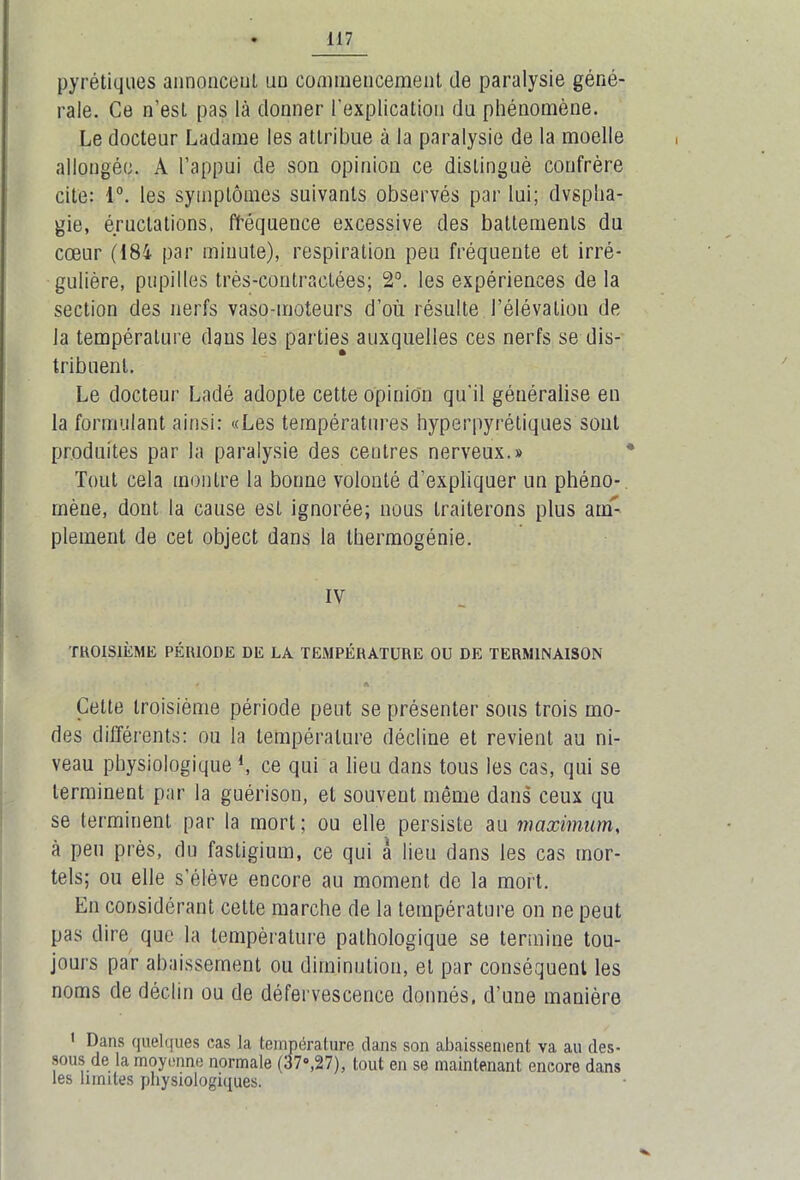 pyrétiques annoncent uu commencement de paralysie géné- rale. Ce n’esl pas là donner l’explication du phénomène. Le docteur Ladame les attribue à la paralysie de la moelle allongée. A l’appui de son opinion ce distingué confrère cite: 1°. les symptômes suivants observés par lui; dvsplia- gie, éructations, fréquence excessive des battements du cœur (184 par minute), respiration peu fréquente et irré- gulière, pupilles très-contractées; 2°. les expériences de la section des nerfs vaso-moteurs d’où résulte l’élévation de la température dans les parties auxquelles ces nerfs se dis- tribuent. Le docteur Ladé adopte cette opinion qu'il généralise en la formulant ainsi: «Les températures hyperpyrétiques sont produites par la paralysie des centres nerveux.» Tout cela montre la bonne volonté d’expliquer un phéno- mène, dont la cause est ignorée; nous traiterons plus am- plement de cet object dans la thermogénie. IV TROISIÈME PÉRIODE DE LA TEMPÉRATURE OU DE TERMINAISON • A Celte troisième période peut se présenter sous trois mo- des différents: ou la température décline et revient au ni- veau physiologique 4, ce qui a lieu dans tous les cas, qui se terminent par la guérison, et souvent même dans ceux qu se terminent par la mort; ou elle persiste au maximums à peu près, du fastigium, ce qui à lieu dans les cas mor- tels; ou elle s’élève encore au moment de la mort. En considérant celte marche de la température on ne peut pas dire que la température pathologique se termine tou- jours par abaissement ou diminution, et par conséquent les noms de déclin ou de défervescence donnés, d’une manière 1 Dans quelques cas la température dans son abaissement va au des- sous de la moyenne normale (37°,27), tout en se maintenant encore dans les limites physiologiques.