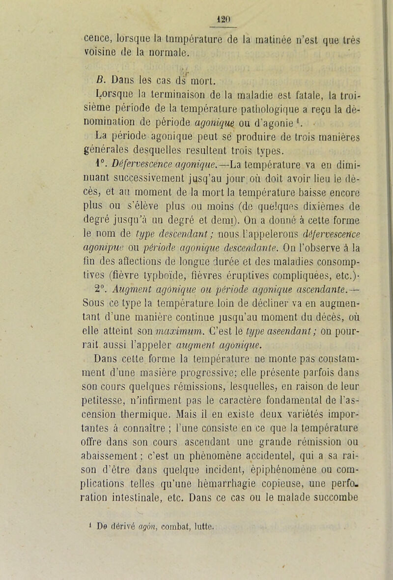 cence, lorsque la tnmpérature de la matinée n’est que très voisine de la normale. 1 B. Dans les cas ds mort. Lorsque la terminaison de la maladie est fatale, la troi- sième période de la température pathologique a reçu la dé- nomination de période agonique ou d’agonie1. La période agonique peut sé produire de trois manières générales desquelles résultent trois types. i°. Défervescence agonique.—La température va en dimi- nuant successivement jusq’au jour où doit avoir lieu ie dé- cès, et au moment de la mort la température baisse encore plus ou s'élève plus ou moins (de quelques dixièmes de degré jusqu’à un degré et demi). On a donné à cette forme le nom de type descendant ; nous l’appelerons défervescence agonipm ou période agonique descendante. On l’observe à la fin des affections de longue durée et des maladies consomp- tives (fièvre typboïde, fièvres éruptives compliquées, etc.)- 2°. Augment agonique ou période agonique ascendante.— Sous ce type la température loin de décliner va en augmen- tant d’une manière continue jusqu’au moment du décès, où elle atteint son maximum. C’est le type aseendant ; on pour- rait aussi l’appeler augment agonique. Dans cette forme la température ne monte pas constam- ment d’une masière progressive; elle présente parfois dans son cours quelques rémissions, lesquelles, en raison de leur petitesse, n’infirment pas le caractère fondamental de l'as- cension thermique. Mais il en existe deux variétés impor- tantes à connaître ; l’une consiste en ce que la température offre dans son cours ascendant une grande rémission ou abaissement ; c’est un phénomène accidentel, qui a sa rai- son d’être dans quelque incident, épiphénomène ou com- plications telles qu’une hèmarrhagie copieuse, une perfo- ration intestinale, etc. Dans ce cas ou le malade succombe 1 De dérivé agôn, combat, lutte.