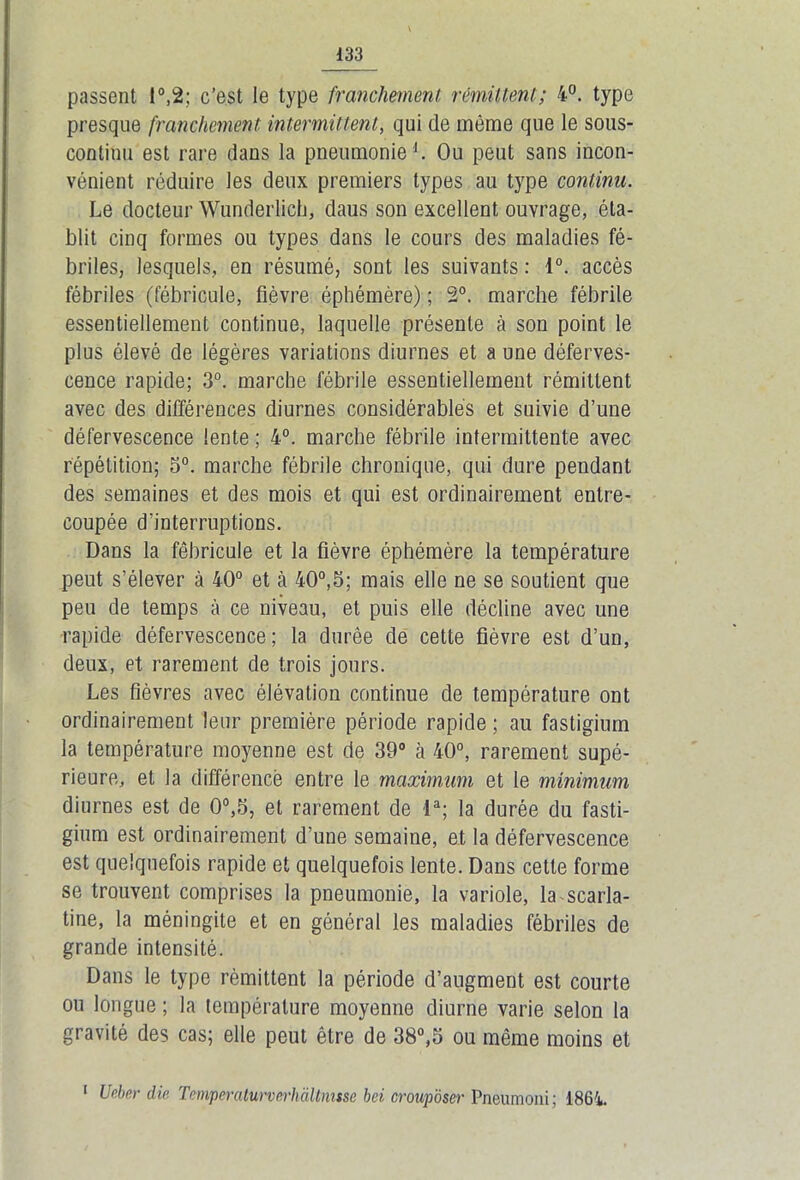 passent 1°,2; c’est le type franchement rémittent; 4°. type presque franchement intermittent, qui de même que le sous- continu est rare dans la pneumonie1. Ou peut sans incon- vénient réduire les deux premiers types au type continu. Le docteur Wunderlich, daus son excellent ouvrage, éta- blit cinq formes ou types dans le cours des maladies fé- briles, lesquels, en résumé, sont les suivants : 1°. accès fébriles (fébricule, fièvre éphémère) ; 2°. marche fébrile essentiellement continue, laquelle présente à son point le plus élevé de légères variations diurnes et a une déferves- cence rapide; 3°. marche fébrile essentiellement rémittent avec des différences diurnes considérables et suivie d’une défervescence lente ; 4°. marche fébrile intermittente avec répétition; 5°. marche fébrile chronique, qui dure pendant des semaines et des mois et qui est ordinairement entre- coupée d'interruptions. Dans la fébricule et la fièvre éphémère la température peut s’élever à 40° et à 40°,5; mais elle ne se soutient que peu de temps à ce niveau, et puis elle décline avec une rapide défervescence; la durée de cette fièvre est d’un, deux, et rarement de trois jours. Les fièvres avec élévation continue de température ont ordinairement leur première période rapide ; au fastigium la température moyenne est de 39° à 40°, rarement supé- rieure, et la différence entre le maximum et le minimum diurnes est de 0°,5, et rarement de la; la durée du fasti- gium est ordinairement d’une semaine, et la défervescence est quelquefois rapide et quelquefois lente. Dans cette forme se trouvent comprises la pneumonie, la variole, la scarla- tine, la méningite et en général les maladies fébriles de grande intensité. Dans le type rémittent la période d’augment est courte ou longue ; la température moyenne diurne varie selon la gravité des cas; elle peut être de 38°,5 ou même moins et 1 Ueber die Temperaturverhàltmsse bei crouposer Pneumoni; 1864.