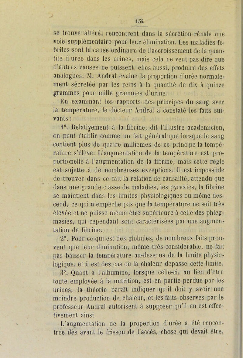 se trouve altéré, rencontrent clans la sécrétion rénale une voie supplémentaire pour leur élimination. Les maladies fé- briles sont la cause ordinaire de Faccroissement de la quan- tité d’urée dans les urines, mais cela ne veut pas dire que d’antres causes ne puissent, elles aussi, produire des effets analogues. M. Andral évalue la proportion d’urée normale- ment sécrétée par les reins à la quantité de dix à quinze grammes pour mille grammes d’urine. Ln examinant les rapports des principes du sang avec la température, le docteur Andral a constaté les faits sui- vants : 1°. Relativement à la fibrine, dit l’illustre académicien, on peut établir comme un fait général que lorsque le sang contient plus de quatre millièmes de ce principe la tempé- rature s’élève. L'augmentatiou de la température est pro- portionelie à l’augmentation de la fibrine, mais celte règle est sujette à de nombreuses exceptions. Il est impossible de trouver dans ce fait la relation de causalité, attendu que dans une grande classe de maladies, les pyrexies, la fibrine se maintient dans les limites physiologiques ou même des- cend, ce qui n’empêche pas que la température ne soit très élevée et ne puisse même être supérieure à celle des phleg- masies, qui cependant sont caractérisées par une augmen- ■ tation de fihrine. 2°. Pour ce qui est des globules, de nombreux faits prou- vent que leur diminution, même très-considérable, ne fait pas baisser la température au-dessous de la limite physio- logique, et il est des cas où la chaleur dépasse cette limite. 3°. Quant à l’albumine, lorsque celle-ci, au lieu d’être toute employée à la nutrition, est en partie perdue par les urines, la théorie paraît indiquer qu'il doit y avoir une moindre production de chaleur, et les faits observés par le professeur Andral autorisent à supposer qu’il en est effec- tivement ainsi. L’augmentation de la proportion d'urée a été rencon- trée dès avant le frisson de l'accès, chose qui devait être,