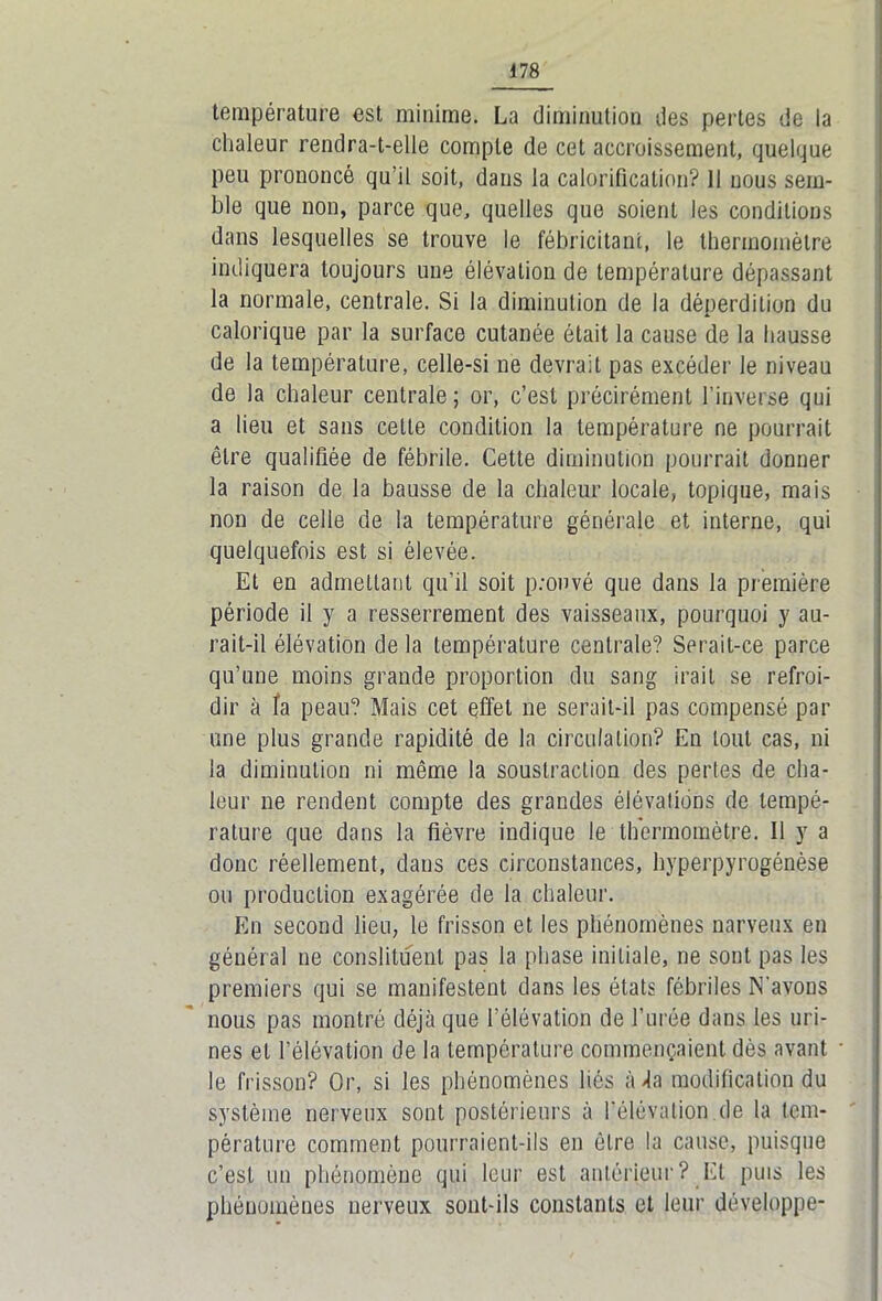 température est minime. La diminution des pertes de la chaleur rendra-t-elle compte de cet accroissement, quelque peu prononcé qu’il soit, dans la calorification? Il nous sem- ble que non, parce que, quelles que soient les conditions dans lesquelles se trouve le fébricitant, le thermomètre indiquera toujours une élévation de température dépassant la normale, centrale. Si la diminution de la déperdition du calorique par la surface cutanée était la cause de la hausse de la température, celle-si ne devrait pas excéder le niveau de la chaleur centrale; or, c’est précirément l’inverse qui a lieu et sans cette condition la température ne pourrait être qualifiée de fébrile. Cette diminution pourrait donner la raison de la hausse de la chaleur locale, topique, mais non de celle de la température générale et interne, qui quelquefois est si élevée. Et en admettant qu’il soit prouvé que dans la première période il y a resserrement des vaisseaux, pourquoi y au- rait-il élévation delà température centrale? Serait-ce parce qu’une moins grande proportion du sang irait se refroi- dir à fa peau? Mais cet effet ne serait-il pas compensé par une plus grande rapidité de la circulation? En tout cas, ni la diminution ni même la soustraction des pertes de cha- leur ne rendent compte des grandes élévations de tempé- rature que dans la fièvre indique le thermomètre. Il y a donc réellement, dans ces circonstances, hyperpyrogénèse ou production exagérée de la chaleur. En second lieu, le frisson et les phénomènes narveux en général ne conslituent pas la phase initiale, ne sont pas les premiers qui se manifestent dans les états fébriles N'avons nous pas montré déjà que l’élévation de l’urée dans les uri- nes et l’élévation de la température commençaient dès avant • le frisson? Or, si les phénomènes liés à 4a modification du système nerveux sont postérieurs à l’élévation de la tem- pérature comment pourraient-ils en être la cause, puisque c’est un phénomène qui leur est antérieur? Et puis les phénomènes nerveux sont-ils constants et leur développe-