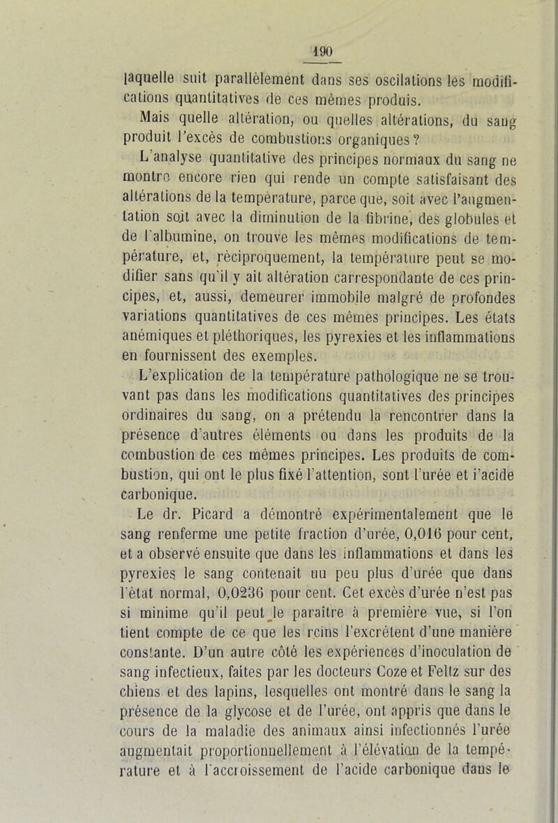 laquelle suit parallèlement dans ses oscilations les moditi- cations quantitatives de ces mêmes produis. Mais quelle altération, ou quelles altérations, du sang produit l’excès de combustions organiques? L analyse quantitative des principes normaux du sang ne montre encore rien qui rende un compte satisfaisant des altérations de la température, parce que, soit avec l’augmen- tation soit avec la diminution de la fibrine, des globules et de I albumine, on trouve les mêmes modifications de tem- pérature, et, réciproquement, la température peut se mo- difier sans qu'il y ait altération carrespondante de ces prin- cipes, et, aussi, demeurer immobile malgré de profondes variations quantitatives de ces mêmes principes. Les états anémiques et pléthoriques, les pyrexies et les inflammations en fournissent des exemples. L’explication de la température pathologique ne se trou- vant pas daus les modifications quantitatives des principes ordinaires du sang, on a prétendu la rencontrer dans la présence d'autres éléments ou dans les produits de la combustion de ces mêmes principes. Les produits de com- bustion, qui ont le plus fixé l’attention, sont l'urée et i’acide carbonique. Le dr. Picard a démontré expérimentalement que le sang renferme une petite fraction d’urée, 0,016 pour cent, et a observé ensuite que dans les inflammations et dans les pyrexies le sang contenait uu peu plus d'urée que dans ] état normal, 0,0236 pour cent. Cet excès d'urée n’est pas si minime qu’il peut le paraître à première vue, si l’on tient compte de ce que les reins l’excrètent d’une manière constante. D’un autre côté les expériences d’inoculation de sang infectieux, faites par les docteurs Coze et Feltz sur des chiens et des lapins, lesquelles ont montré dans le sang la présence de la giycose et de l’urée, ont appris que dans le cours de la maladie des animaux ainsi infeclionnés l'urée augmentait proportionnellement à l’élévation de la tempé- rature et à l'accroissement de l’acide carbonique daus le