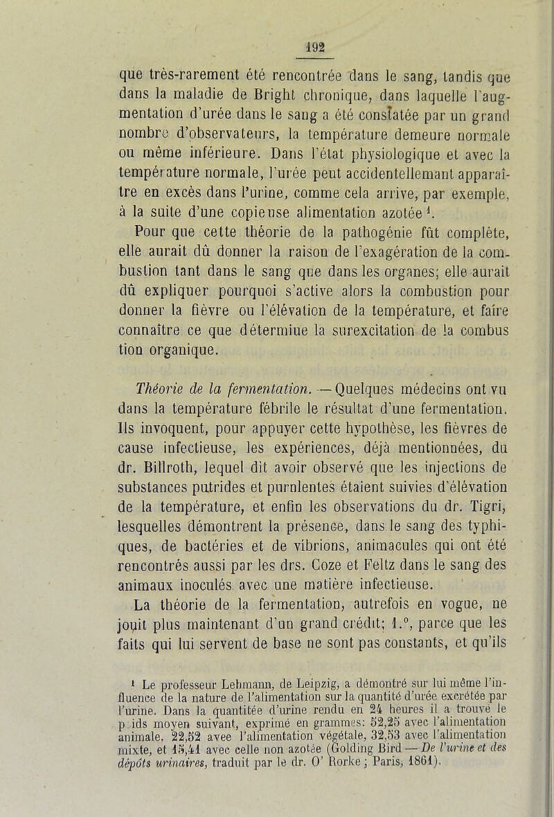 que très-rarement été rencontrée dans le sang, tandis que dans la maladie de Bright chronique, dans laquelle l'aug- mentation d’urée dans le sang a été constatée par un grand nombre d’observateurs, la température demeure normale ou même inférieure. Dans l’état physiologique et avec la température normale, l’urée peut accidentellemant apparaî- tre en excès dans l’urine, comme cela arrive, par exemple, à la suite d’une copieuse alimentation azotée1. Pour que cette théorie de la palhogénie fût complète, elle aurait dû donner la raison de l'exagération de la corn, bustion tant dans le sang que dans les organes; elle aurait dû expliquer pourquoi s’active alors la combustion pour donner la fièvre ou l’élévation de la température, et faire connaître ce que détermiue la surexcitation de la combus tiou organique. Théorie de la fermentation. —Quelques médecins ont vu dans la température fébrile le résultat d’une fermentation. Ils invoquent, pour appuyer cette hypothèse, les fièvres de cause infectieuse, les expériences, déjà mentionnées, du dr. Billrolh, lequel dit avoir observé que les injections de substances putrides et purnlentes étaient suivies d’élévation de la température, et enfin les observations du dr. Tigri, lesquelles démontrent la présence, dans le sang des typhi- ques, de bactéries et de vibrions, animacules qui ont été rencontrés aussi par les drs. Coze et Feltz dans le sang des animaux inoculés avec une matière infectieuse. La théorie de la fermentation, autrefois en vogue, ne jouit plus maintenant d’un grand crédit; l.°, parce que les faits qui lui servent de base ne sont pas constants, et qu’ils 1 Le professeur Lebmann, de Leipzig, a démontré sur lui même l’in- fluence de la nature de l’alimentation sur la quantité d’urée excrétée par l’urine. Dans la quantitée d’urine rendu en 24 heures il a trouve le p ids moyen suivant, exprimé en grammes: 52,25 avec 1 alimentation animale, 22,52 avee l’alimentation végétale, 32,53 avec l’alimentation mixte, et 15,41 avec celle non azotée (Golding Bird—De l'urine et des dépôts urinaires, traduit par le dr. O’ ttorke ; Paris, 1861).