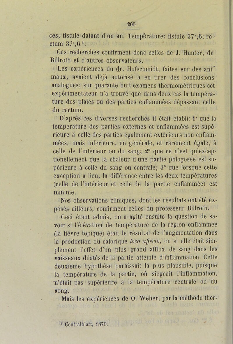 ces, fistule datant d’un an. Température: fistule 37-,6; re- ctum 37*,6 l. Ces recherches confirment donc celles de J. Hunter, de Billroth et d’autres observateurs. Les expériences du dr. Hufschmidl, faites sur des ani’ maux, avaient déjà autorisé à en tirer des conclusions analogues; sur quarante huit examens thermométriques cet expérimentateur n’a trouvé que dans deux cas la tempéra- ture des plaies ou des parties euflammées dépassant celle du rectum. D’après ces diverses recherches il était établi: 1- que la température des parties externes et enflammées est supé- rieure à celle des parties également extérieurs non enflam- mées, mais inférieure, en générale, et rarement égale, à celle de l’intérieur ou du sang; 2° que ce n’est qu’excep- tionellement que la chaleur d’une partie phlogosée est su- périeure à celle du sang ou centrale; 3° que lorsque cette exception a lieu, la différence entre les deux températures (celle de l’intérieur et celle de la partie enflammée) est minime. Nos observations cliniques, dont les résultats ont été ex- posés ailleurs, confirment celles du professeur Billroth. Ceci étant admis, on a agité ensuite la question de sa- voir si l’élévation de lempérature de la région enflammée (la fièvre topique) était le résultat de l’augmentation dans la production du calorique loco affecto, ou si elle était sim- plement l’effet d’un plus grand afflux de sang dans les vaisseaux dilatés de la partie atteinte d’inflammation. Cette deuxième hypothèse paraissait la plus plausible, puisque la lempérature de la partie, où siégeait 1 inflammation, n’était pas supérieure à la température centrale ou du song. Mais les expériences de 0. Weher, par la méthode ther- 1 Centralblatt, 1870.