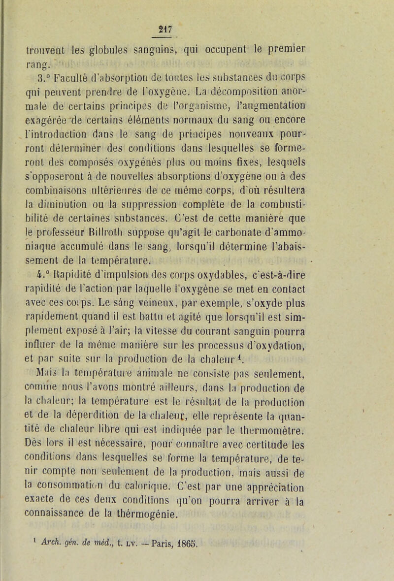 trouvent les globules sanguins, qui occupent le premier rang. 3. ° Faculté d’absorption de toutes les substances du corps qui peuvent prendre de l'oxygène. La décomposition anor- male de certains principes de l’organisme, l’augmentation exagérée de certains éléments normaux du sang ou encore l'introduction dans le sang de principes nouveaux pour- ront déterminer des conditions dans lesquelles se forme- ront des composés oxygénés plus ou moins fixes, lesquels s'opposeront à de nouvelles absorptions d’oxygène ou à des combinaisons ultérieures de ce même corps, d'où résultera la diminution ou la suppression complète de la combusti- bilité de certaines substances. C’est de cette manière que le professeur Rillrolh suppose qu’agit le carbonate d’ammo- niaque accumulé dans le sang, lorsqu’il détermine l'abais- sement de la température. 4. ° Rapidité d’impulsion des corps oxydables, c'est-à-dire rapidité de l’action par laquelle l’oxygène se met en contact avec ces corps. Le sàng veineux, par exemple, s’oxyde plus rapidement quand il est battu et agité que lorsqu’il est sim- plement exposé à l’air; la vitesse du courant sanguin pourra influer de la même manière sur les processus d’oxydation, et par suite sur la production de la chaleur1. Mais la température animale ne consiste pas seulement, comme nous l’avons montré ailleurs, dans la production de la chaleur; la température est le résultat de la production et de la déperdition de la chaleur, elle représente la quan- tité de chaleur1 libre qui est indiquée par le thermomètre. Dès lors il est nécessaire, pour connaître avec certitude les conditions dans lesquelles se forme la température, de te- nir compte non seulement de la production, mais aussi de la consommation du calorique. C’est par une appréciation exacte de ces deux conditions qu’on pourra arriver à la connaissance de la thérmogénie. 1 Arch. gén. de méd., t. lv. — Paris, 1865.