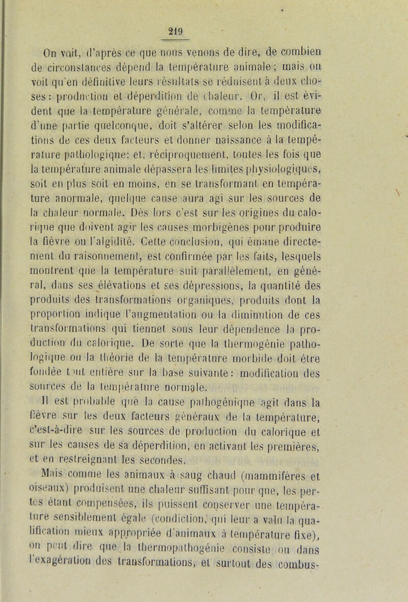 On voit, d'après ce que nous venons de dire, de combien de circonstances dépend la température animale; mais on voit qu’en définitive leurs résultats se réduisent à deux cho- ses : production et déperdition de chaleur. Or, il est évi- dent que la température générale, comme la température d'une partie quelconque, doit s’altérer selon les modifica- tions de ces deux facteurs et donner naissance à la tempé- rature pathologique: et, réciproquement, toutes les fois que la température animale dépassera les limites physiologiques, soit en plus soit en moins, en se transformant en tempéra- ture anormale, quelque cause aura agi sur les sources de la chaleur normale. Dès lors c’est sur les origines du calo- rique que doivent agir les causes morbigènes pour produire la fièvre ou l’algidilé. Cette conclusion, qui émane directe- ment du raisonnement, est confirmée par les faits, lesquels montrent que la température suit parallèlement, en géné- ral, dans ses élévations et ses dépressions, la quantité des produits des transformations organiques, produits dont la proportion indique l’augmentation ou la diminution de ces transformations qui tienne! sous leur dépendence la pro- duel ion du calorique. De sorte que la thermogénie patho- logique ou la théorie de la température morbide doit être fondée luit entière sur la base suivante: modification des sources de la température normale. Il est probable que la cause palhogéniqne agit dans la fièvre sur les deux facteurs généraux de la température, c’est-à-dire sur les sources de production du calorique et sur les causes de sa déperdition, en activant les premières, et en restreignant les secondes. Mais comme les animaux à saug chaud (mammifères et oiseaux) produisent une chaleur suffisant pour que, les per- tes étant compensées, ils puissent conserver une tempéra- ture sensiblement égale (condiclion, qui leur a valu la qua- lification mieux appropriée d'animaux à température fixe), ou peut dire que la thermopathogénie consiste ou dans I exagération des transformations, et surtout des combus-