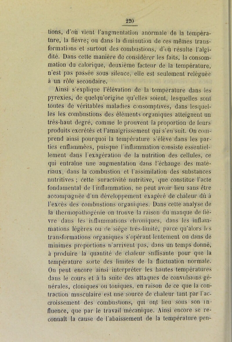 tions, d'où vient l'augmentation anormale de la tempèra- tnre, la fièvre; ou dans la diminution de ces mêmes trans- formations et surtout des combustions, d’où résulte l’algi- dité. Dans celte manière de considérer les faits, la consom- mation du calorique, deuxième facteur de la température, n’est pas passée sous silence, elle est seulement reléguée à un rôle secondaire. Ainsi s’explique l’élévation de la température dans les pyrexies, de quelqu’origine qu’elles soient, lesquelles sont tontes de véritables maladies consomptives, dans lesquel- les les combustions des éléments organiques atteignent un très-haut degré, comme le prouvent la proportion de leurs produits excrétés et l’amaigrissement qui s’en suit. On com- prend ainsi pourquoi la température s’élève dans les par- ties enflammées, puisque l’inflammation consiste essentiel- lement dans l’exagération de la nutrition des cellules, ce qui entraîne une augmentation dans l’échange des maté- riaux, dans la combustion et l’assimilation des substances nutritives ; cette suractivité nutritive, que constitue l’acte fondamental de l’inflammation, ne peut avoir lieu sans être accompagnée d'un développement exagéré de chaleur dû à l’excès des combustions organiques. Dans cette analyse de la thermopathogéiiie on trouve la raison du manque de fiè- vre dans les inflammations chroniques, dans les inflam- mations légères ou de siège très-limité, parce qu’alors h s transformations organiques s'opérant lentement ou dans de minimes proportions n'arrivent pas, dans un temps donné, à produire la quantité de chaleur suffisante pour que la température sorte des limites de la fluctuation normale. On peut encore ainsi interpréter les hautes températures dans le cours et à la suite des attaques de convulsions gé- nérales, cloniques ou toniques, en raison de ce que la con- traction musculaire est une source de chaleur tant par I ac- croissement des combustions, qui ont lieu sous son in- fluence, que par le travail mécanique. Ainsi encore se re- connaît la cause de l’abaissement de la température peu-