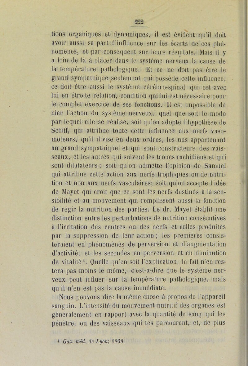 lions organiques et dynamiques, il est évident qu’il doit avoir aussi sa part d’influence sur les écarts de ces phé- nomènes, et par conséquent sur leurs résultats. Mais il y a loin de là à placer dans le système nerveux la cause de la température pathologique. Et ce ne doit pas être le grand sympathique seulement qui possède cette influence, ce doit être aussi le système cérébro-spinal qui est avec lui en étroite relation, condition qui lui est nécessaire pour le complet exercice de ses fonctions. Il est impossible «le nier l'action du système nerveux, quel que soit le mode par lequel elle se réalise, soit qu’on adopte l'hypothèse de Schiff, qui attribue toute cette influence aux nerfs vaso- moteurs, qu’il divise èn deux ordres, les uns appartenant au grand sympathique et qui sont constricteurs des vais- seaux, et les autres qui suivent les troncs rachidiens et qui sont dilatalenrs; soit qu’on admette l'opinion de Samuel qui attribue cette'action aux nerfs trophiques ou de nutri- tion et non aux nerfs vasculaires; soit qu’on accepte l'idée de xMayet qui croit que ce sont les nerfs destinés à la sen- sibilité et au mouvement qui remplissent aussi la fonction de régir la nutrition des parties. Le dr. Mayet établit une distinction entre les perturbations de nutrition consécutives à l’irritation des centres ou des nerfs et celles produites par la suppression de leur action ; les premières consis- teraient en phénomènes de perversion et d’augmentation d’activité, et les secondes en perversion et en diminution de vitalité1, Quelle qu’en soit l'explication, Je fait n'en res- tera pas moins le même, c’est-à-dire que le système ner- veux peut influer sur la température pathologique, mais qu’il n’en est pas la cause immédiate. Nous pouvons dire la même chose à propos de l’appareil sanguin. L’intensité du mouvement nutritif des organes est généralement en rapport avec la quantité de sang qui les pénètre, ou des vaisseaux qui tes parcourent, et, de plus i Gaz. méd. de Lyon; 1868.