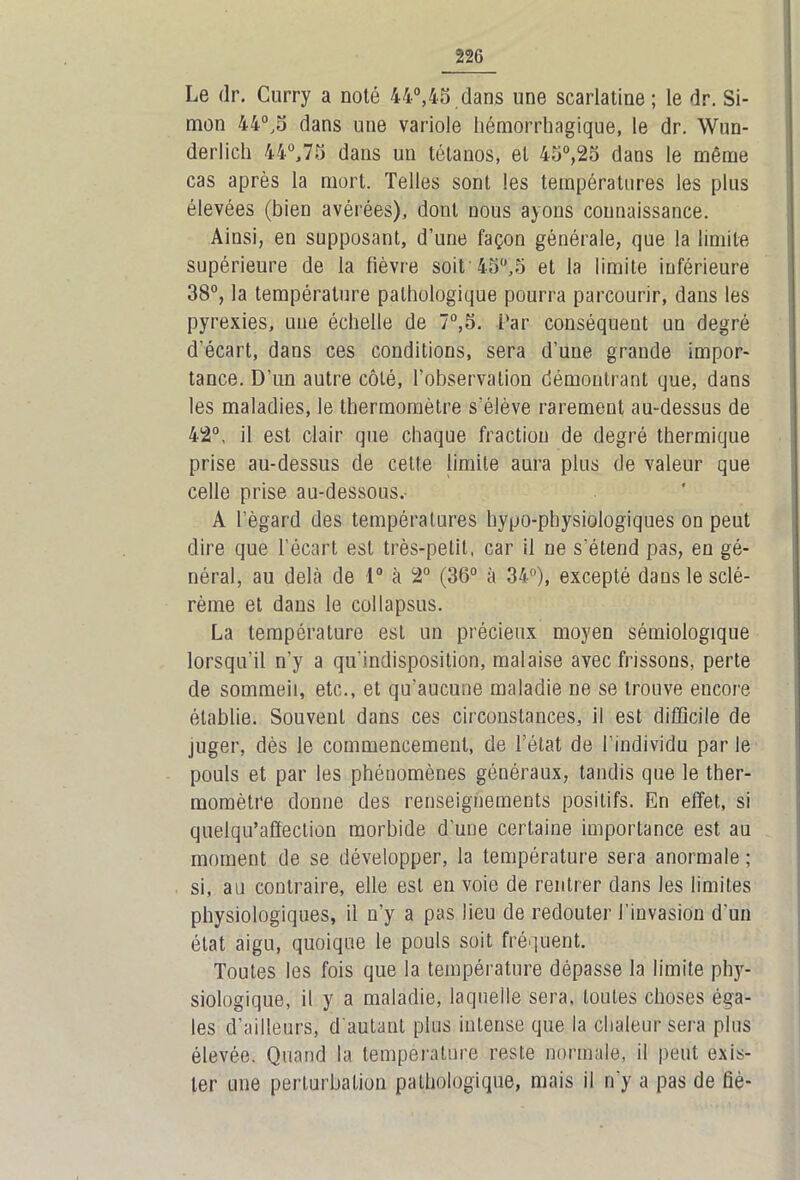 Le dr. Curry a noté 44°,45 dans une scarlatine; le dr. Si- mon 44°,5 dans une variole hémorrhagique, le dr. Wun- derlich 44°,75 dans un tétanos, et 45°,25 dans le même cas après la mort. Telles sont les températures les plus élevées (bien avérées), dont nous ayons connaissance. Ainsi, en supposant, d’une façon générale, que la limite supérieure de la fièvre soit 4fj°,5 et la limite inférieure 38°, la température pathologique pourra parcourir, dans les pyrexies, uue échelle de 7°,5. far conséquent uu degré d’écart, dans ces conditions, sera d’une grande impor- tance. D’un autre côté, l’observation démontrant que, dans les maladies, le thermomètre s'élève rarement au-dessus de 42°, il est clair que chaque fraction de degré thermique prise au-dessus de cette limite aura plus de valeur que celle prise au-dessous. A fègard des températures hypo-physiologiques on peut dire que l’écart est très-petit, car il ne s’étend pas, eu gé- néral, au delà de 4° à 2° (36° à 34°), excepté dans le sclé- rème et dans le col lapsus. La température est un précieux moyen sémiologique lorsqu’il n’y a qu'indisposition, malaise avec frissons, perte de sommeil, etc., et qu’aucune maladie ne se trouve encore établie. Souvent dans ces circonstances, il est difficile de juger, dès le commencement, de l’état de l’individu par le pouls et par les phénomènes généraux, tandis que le ther- momètre donne des renseignements positifs. En effet, si quelqu’affection morbide d’une certaine importance est au moment de se développer, la température sera anormale ; si, au contraire, elle est en voie de rentrer dans les limites physiologiques, il n’y a pas lieu de redouter l'invasion d’un état aigu, quoique le pouls soit fréquent. Toutes les fois que la température dépasse la limite phjr- siologique, il y a maladie, laquelle sera, toutes choses éga- les d’ailleurs, d'autant plus intense que la chaleur sera plus élevée. Quand la température reste normale, il peut exis- ter une perturbation pathologique, mais il n’y a pas de fié-