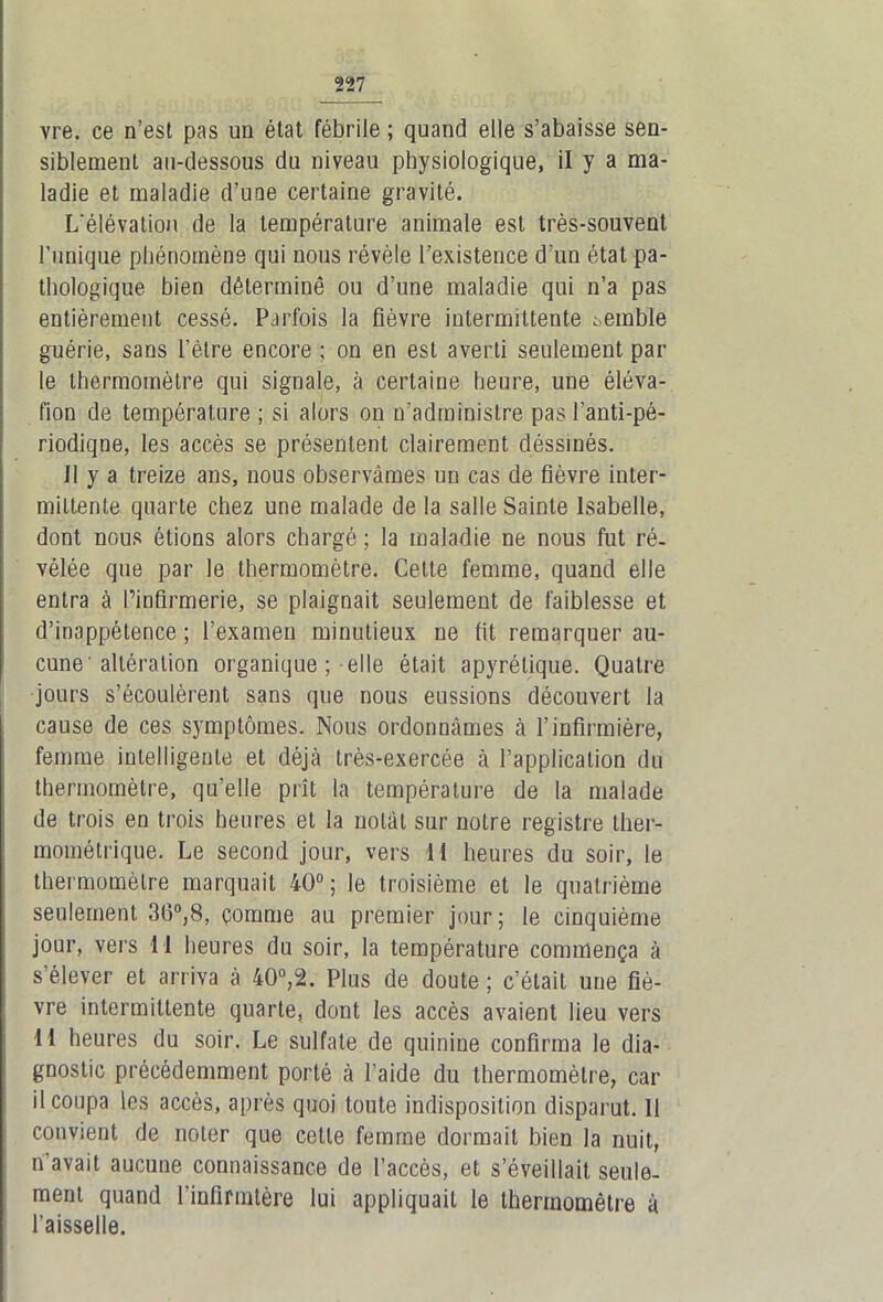 vre, ce n’est pas un état fébrile ; quand elle s’abaisse sen- siblement au-dessous du niveau physiologique, il y a ma- ladie et maladie d’une certaine gravité. L'élévation de la température animale est très-souvent l’unique phénomène qui nous révèle l’existence d’un état pa- thologique bien déterminé ou d’une maladie qui n’a pas entièrement cessé. Parfois la fièvre intermittente semble guérie, sans l’être encore ; on en est averti seulement par le thermomètre qui signale, à certaine heure, une éléva- tion de température ; si alors on n’administre pas l’anti-pé- riodiqne, les accès se présentent clairement déssinés. il y a treize ans, nous observâmes un cas de fièvre inter- mittente quarte chez une malade de la salle Sainte Isabelle, dont nous étions alors chargé ; la maladie ne nous fut ré- vélée que par le thermomètre. Cette femme, quand elle entra à l’infirmerie, se plaignait seulement de faiblesse et d’inappétence ; l’examen minutieux ne fit remarquer au- cune'altération organique ; elle était apyrétique. Quatre jours s’écoulèrent sans que nous eussions découvert la cause de ces symptômes. Nous ordonnâmes à l’infirmière, femme intelligente et déjà très-exercée à l’application du thermomètre, qu’elle prît la température de la malade de trois en trois heures et la notât sur notre registre llier- mométrique. Le second jour, vers H heures du soir, le thermomètre marquait 40°; le troisième et le quatrième seulement 36°,8, çornme au premier jour; le cinquième jour, vers 11 heures du soir, la température commença à s’élever et arriva à 40°,2. Plus de doute ; c’était une fiè- vre intermittente quarte, dont les accès avaient lieu vers H heures du soir. Le sulfate de quinine confirma le dia- gnostic précédemment porté à l’aide du thermomètre, car il coupa les accès, après quoi tonte indisposition disparut. 11 convient de noter que cette femme dormait bien la nuit, n'avait aucune connaissance de l’accès, et s’éveillait seule- ment quand l’infirrntère lui appliquait le thermomètre à l’aisselle.