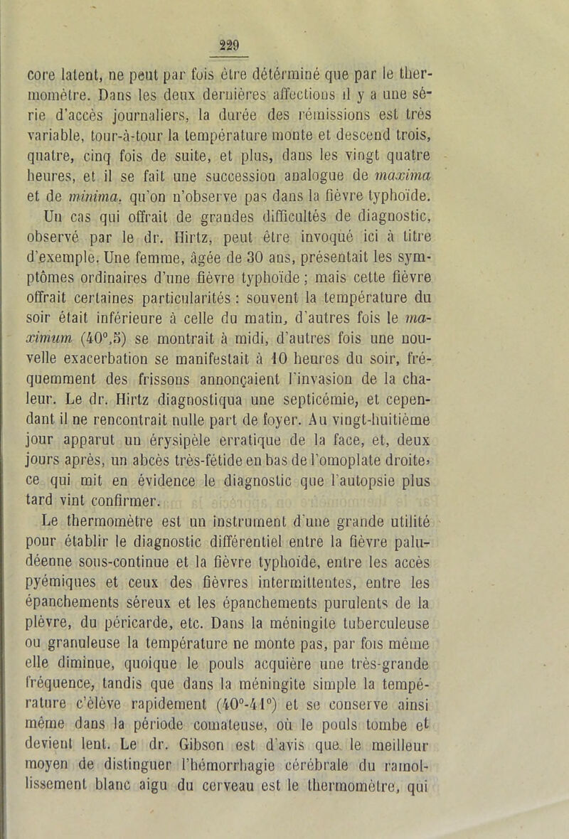 core latent, ne peut par fuis être détérminé que par le ther- momètre. Dans les deux dernières affections d y a une sé- rie d’accès journaliers, la durée des rémissions est très variable, tour-à-tour la température monte et descend trois, quatre, cinq fois de suite, et plus, dans les vingt quatre heures, et il se fait une succession analogue de maxima et de minima. qu’on n’observe pas dans la fièvre typhoïde. Un cas qui offrait de grandes difficultés de diagnostic, observé par le dr. Hirtz, peut être invoqué ici à titre d’exemple. Une femme, âgée de 30 ans, présentait les sym- ptômes ordinaires d’une fièvre typhoïde ; mais cette fièvre offrait certaines particularités : souvent la température du soir était inférieure à celle du matin, d’autres fois le ma- ximum (40°,S) se montrait à midi, d’autres fois une nou- velle exacerbation se manifestait à 10 heures du soir, fré- quemment des frissons annonçaient l'invasion de la cha- leur. Le dr. Hirtz diagnostiqua une septicémie, et cepen- dant il ne rencontrait nulle part de foyer. Au vingt-huitième jour apparut un érysipèle erratique de la face, et, deux jours après, un abcès très-fétide en bas de l’omoplate droite* ce qui mit en évidence le diagnostic que l’autopsie plus tard vint confirmer. Le thermomètre est un instrument d’une grande utilité pour établir le diagnostic différentiel entre la fièvre palu- déenne sous-continue et la fièvre typhoïde, entre les accès pyémiques et ceux des fièvres intermittentes, entre les épanchements séreux et les épanchements purulents de la plèvre, du péricarde, etc. Dans la méningite tuberculeuse ou granuleuse la température ne monte pas, par fois même elle diminue, quoique le pouls acquière une très-grande fréquence, tandis que dans la méningite simple la tempé- rature c’èlôve rapidement (40°-41°) et se conserve ainsi même dans la période comateuse, où le pouls tombe et devient lent. Le dr. Gibson est d’avis que. le meilleur moyen de distinguer l’hémorrhagie cérébrale du ramol- lissement blanc aigu du cerveau est le thermomètre, qui