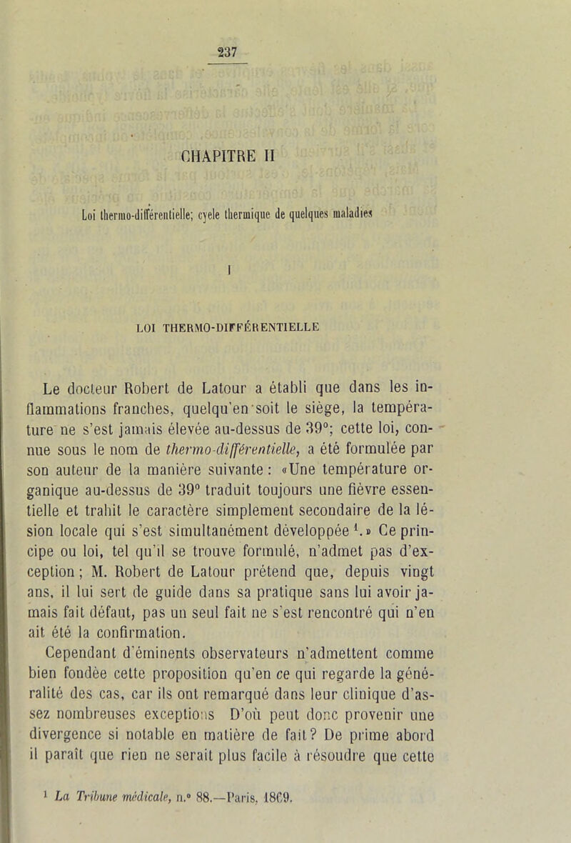 CHAPITRE II Loi llienno-diirércntielle; cyele thermique de quelques maladies I LOI THERMO-DIFFÉRENTIELLE Le docteur Robert de Latour a établi que dans les in- flammations franches, quelqu’ensoit le siège, la tempéra- ture ne s’est jamais élevée au-dessus de 39°; cette loi, con- nue sous le nom de thermo-différentielle, a été formulée par son auteur de la manière suivante : «Une température or- ganique au-dessus de 39° traduit toujours une fièvre essen- tielle et trahit le caractère simplement secondaire de la lé- sion locale qui s’est simultanément développée1.» Ce prin- cipe ou loi, tel qu’il se trouve formulé, n’admet pas d’ex- ception ; M. Robert de Latour prétend que, depuis vingt ans. il lui sert de guide dans sa pratique sans lui avoir ja- mais fait défaut, pas un seul fait ne s'est rencontré qui n’en ait été la confirmation. Cependant d'éminents observateurs n’admettent comme bien fondée cette proposition qu’en ce qui regarde la géné- ralité des cas, car ils ont remarqué dans leur clinique d’as- sez nombreuses exceptions D’où peut donc provenir une divergence si notable en matière de fait? De prime abord il paraît que rien ne serait plus facile à résoudre que cette 1 La Tribune médicale, n.° 88.—Paris, 1809.