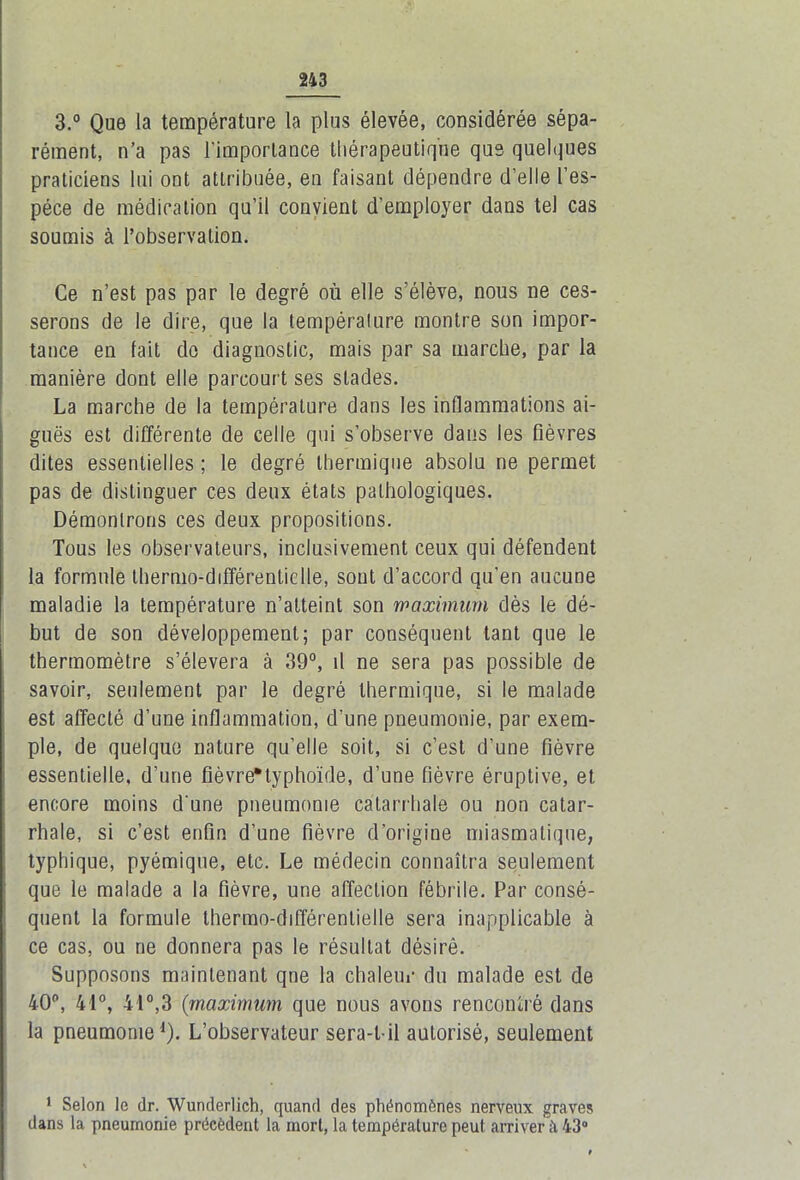 3.° Que la température la plus élevée, considérée sépa- rément, n’a pas l'importance thérapeutique que quelques praticiens lui ont attribuée, en faisant dépendre d’elle l’es- pèce de médication qu’il convient d’employer dans tel cas soumis à l’observation. Ce n’est pas par le degré où elle s’élève, nous ne ces- serons de le dire, que la tempéralure montre son impor- tance en fait do diagnostic, mais par sa marche, par la manière dont elle parcourt ses stades. La marche de la tempéralure dans les inflammations ai- guës est différente de celle qui s’observe dans les fièvres dites essentielles ; le degré thermique absolu ne permet pas de distinguer ces deux états pathologiques. Démontrons ces deux propositions. Tous les observateurs, inclusivement ceux qui défendent la formule thermo-différentielle, sont d’accord qu’en aucune maladie la température n’atteint son maximum dès le dé- but de son développement; par conséquent tant que le thermomètre s’élèvera à 39°, il ne sera pas possible de savoir, seulement par le degré thermique, si le malade est affecté d’une inflammation, d’une pneumonie, par exem- ple, de quelque nature qu’elle soit, si c’est d’une fièvre essentielle, d’une fièvre*typhoïde, d’une fièvre éruptive, et encore moins d'une pneumonie catarrhale ou non catar- rhale, si c’est enfin d’une fièvre d’origine miasmatique, typhique, pyémique, etc. Le médecin connaîtra seulement que le malade a la fièvre, une affection fébrile. Par consé- quent la formule thermo-différentielle sera inapplicable à ce cas, ou ne donnera pas le résultat désiré. Supposons maintenant qne la chaleur du malade est de 40p, 41°, 41°,3 (maximum que nous avons rencontré dans la pneumonie1). L’observateur sera-t-il autorisé, seulement 1 Selon le dr. Wunderlich, quand des phénomènes nerveux graves dans la pneumonie précèdent la mort, la tempéralure peut arriver à 43°