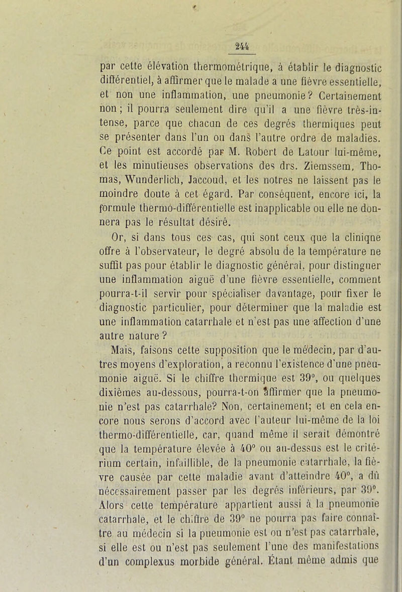 par cette élévation thermométriqiie, à établir !e diagnostic différentiel, à affirmer que le malade a une fièvre essentielle, et non une inflammation, une pneumonie? Certainement non ; il pourra seulement dire qu’il a une fièvre très-in- tense, parce que chacun de ces degrés thermiques peut se présenter dans l’un ou dans l’autre ordre de maladies. Ce point est accordé par M. Robert de Latour lui-même, et les minutieuses observations des drs. Ziemssem, Tho- mas, Wunderlich, Jaccoud, et les nôtres ne laissent pas le moindre doute à cet égard. Par conséquent, encore ici, la formule thermo-différentielle est inapplicable ou elle ne don- nera pas le résultat désiré. Or, si dans tous ces cas, qui sont ceux que la clinique offre à l’observateur, le degré absolu de la température ne suffit pas pour établir le diagnostic générai, pour distinguer une inflammation aiguë d’une fièvre essentielle, comment pourra-t-il servir pour spécialiser davantage, pour fixer le diagnostic particulier, pour déterminer que la maladie est une inflammation catarrhale et n’est pas une affection d’une autre nature ? Mais, faisons cette supposition que le médecin, par d’au- tres moyens d’exploration, a reconnu l’existence d'une pneu- monie aiguë. Si le chiffre thermique est 39°, ou quelques dixièmes au-dessous, pourra-t-on Affirmer que la pneumo- nie n’est pas catarrhale? Non, certainement; et en cela en- core nous serons d’accord avec l’auteur lui-même de la loi thermo-différentielle, car, quand même il serait démontré que la température élevée à 40° ou au-dessus est le crité- rium certain, infaillible, de la pneumonie catarrhale, la fiè- vre causée par cette maladie avant d’atteindre 40°, a dû nécessairement passer par les degrés inférieurs, par 39°. Alors cette température appartient aussi à la pneumonie catarrhale, et le chiffre de 39° ne pourra pas faire connaî- tre au médecin si la pneumonie est ou n’est pas catarrhale, si elle est ou n’est pas seulement l’une des manifestations d’un complexus morbide général. Étant même admis que