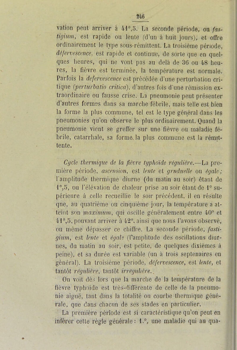 vation peut arriver à il0,5. La seconde période, ou fas- tigium, est rapide ou lente (d’un à huit jours), et offre ordinairement le type sous-rémittent. La troisième période, défervescence. est rapide et continue, de sorte que en quel- ques heures, qui ne vont pas au delà de 36 ou 48 heu- res, la fièvre est terminée, la température est normale. Parfois la defervescence est précédée d’une perturbation cri- tique (perturbatio critica), d’autres fois d'une rémission ex- traordinaire ou fausse crise. La pneumonie peut présenter d’autres formes dans sa marche fébrile, mais telle est bien la forme la plus commune, tel est le type général dans les pneumonies qu’on observe le plus ordinairement. Quand la pneumonie vient se greffer sur une fièvre ou maladie fé- brile, catarrhale, sa formeJa plus commune est la rémit- tente. Cycle thermique de la fièvre typhoïde régulière.—La pre- mière période, ascension, est lente et grnduelle ou égale; l'amplitude thermique diurne (du matin au soir) étant de i°,5, ou l’élévation de chaleur prise au soir étant de 1° su- périeure à celle recueillie le soir précédent, il en résulte qne, au quatrième ou cinquième jour, la température a at- teint son maximum, qui oscille généralement entre 40° et 41°,5, pouvant arriver à 42°. ainsi que nous l’avons observé, ou même dépasser ce chiffre. La seconde période, fasti- gium, est lente et égale (l’amplitude des oscillations diur- nes, du malin au soir, est petite, de quelques dixièmes à peine), et sa durée est variable (un à trois septénaires en général). La troisième période, défervescence, est lente, et tantôt régulière, tantôt irrégulière.. On voit dès lors que la marche de la température de la fièvre typhoïde est très-différente de celle de la pneumo- nie aiguë, tant dans la totalité ou courbe thermique géné- rale, que dans chacun de ses stades en particulier. La première période est si caractéristique qu’on peut en inférer cette règle générale: l.°, une maladie qui au qua-