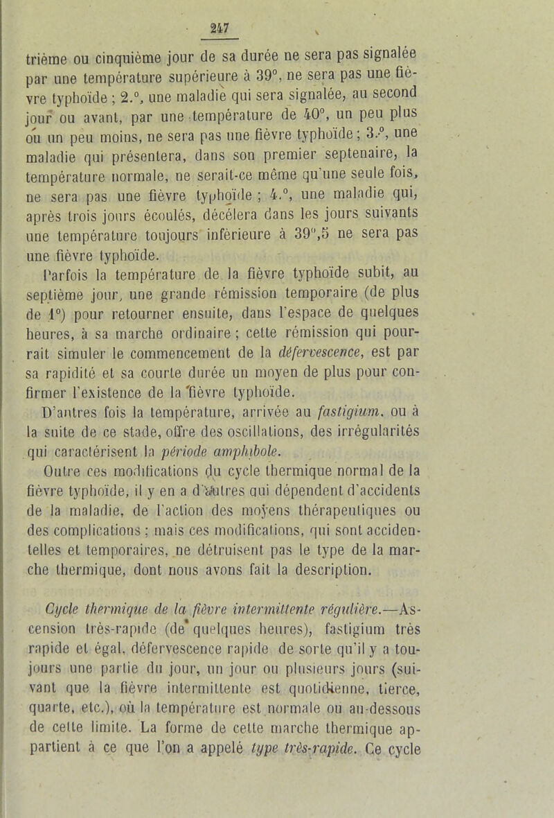 thème ou cinquième jour de sa durée ne sera pas signalée par une température supérieure à 39°, ne sera pas une liè- vre typhoïde ; 2.°, une maladie qui sera signalée, au second jour ou avant, par une température de 40°, un peu plus ou un peu moins, ne sera pas une fièvre typhoïde ; 3.-°, une maladie qui présentera, dans son premier septénaire, la température normale, ne serait-ce même qu’une seule fois, ne sera pas une fièvre typhoïde ; 4.°, une maladie qui, après trois jours écoulés, décéléra dans les jours suivants une température toujours inférieure à 39,5 ne sera pas une fièvre typhoïde. Parfois la température de la fièvre typhoïde subit, au septième jour, une grande rémission temporaire (de plus de 1°) pour retourner ensuite, dans l'espace de quelques heures, à sa marche ordinaire; cette rémission qui pour- rait simuler le commencement de la défervescence, est par sa rapidité et sa courte durée un moyen de plus pour con- firmer l’existence de la 'fièvre typhoïde. D’antres fois la température, arrivée au fcistigium, ou à la suite de ce stade, offre des oscillations, des irrégularités qui caractérisent la période amphibole. Outre ces modifications (lu cycle thermique normal de la fièvre typhoïde, il y en a d'autres oui dépendent d’accidents de la maladie, de l’action des moyens thérapeutiques ou des complications ; mais ces modifications, qui sont acciden- telles et temporaires, ne détruisent pas le type de la mar- che thermique, dont nous avons fait la description. Cycle thermique de la fièvre intermittente régulière.—As- cension très-rapide (de* quelques heures), fastigium très rapide et égal, défervescence rapide de sorte qu’il y a tou- jours une partie du jour, un jour ou plusieurs jours (sui- vant que la fièvre intermittente est quotidienne, tierce, quarte, etc.), où la température est normale ou au-dessous de cette limite. La forme de celte marche thermique ap- partient à ce que l’on a appelé type très-rapide. Ce cycle