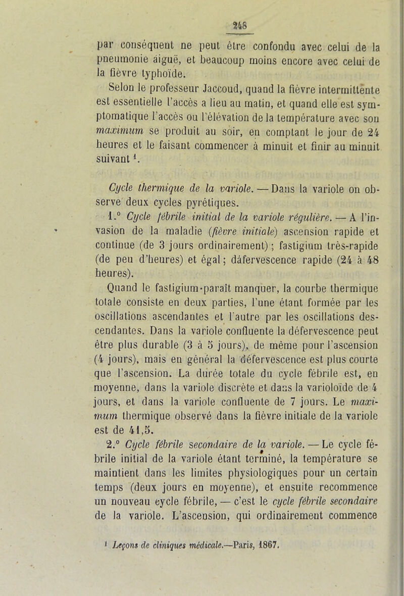 par conséquent ne peut être confondu avec celui de la pneumonie aiguë, et beaucoup moins encore avec celui de la fièvre typhoïde. Selon le professeur Jaccoud, quand la fièvre intermittènte est essentielle l’accès a lieu au matin, et quand elle est sym- ptomatique 1 accès ou l’élévation de la température avec sou maximum se produit au soir, en comptant le jour de 24 heures et le faisant commencer à minuit et finir au minuit suivant *. Cycle thermique de la variole. — Dans la variole on ob- serve deux cycles pyrétiques. •I.° Cycle fébrile initial de la variole régulière. — À l’in- vasion de la maladie (fièvre initiale) ascension rapide et continue (de 3 jours ordinairement) ; fastigium très-rapide (de peu d’heures) et égal ; défervescence rapide (24 à 48 heures). Quand le fastigium-paraît manquer, la courbe thermique totale consiste en deux parties, l’une étant formée par les oscillations ascendantes et l'autre par les oscillations des- cendantes. Dans la variole confluente la défervescence peut être plus durable (3 à 5 jours), de même pour l’ascension (4 jours), mais en général la défervescence est plus courte que l’ascension. La durée totale du cycle fébrile est, en moyenne, dans la variole discrète et dans la varioloïde de 4 jours, et dans la variole confluente de 7 jours. Le maxi- mum thermique observé dans la fièvre initiale de la variole est de 41,5. 2.° Cycle fébrile secondaire de la variole. — Le cycle fé- brile initial de la variole étant terminé, la température se maintient dans les limites physiologiques pour un certain temps (deux jours en moyenne), et ensuite recommence un nouveau cycle fébrile, — c’est le cycle fébrile secondaire de la variole. L’ascension, qui ordinairement commence i Leçons de cliniques médicale.—Paris, 1867.